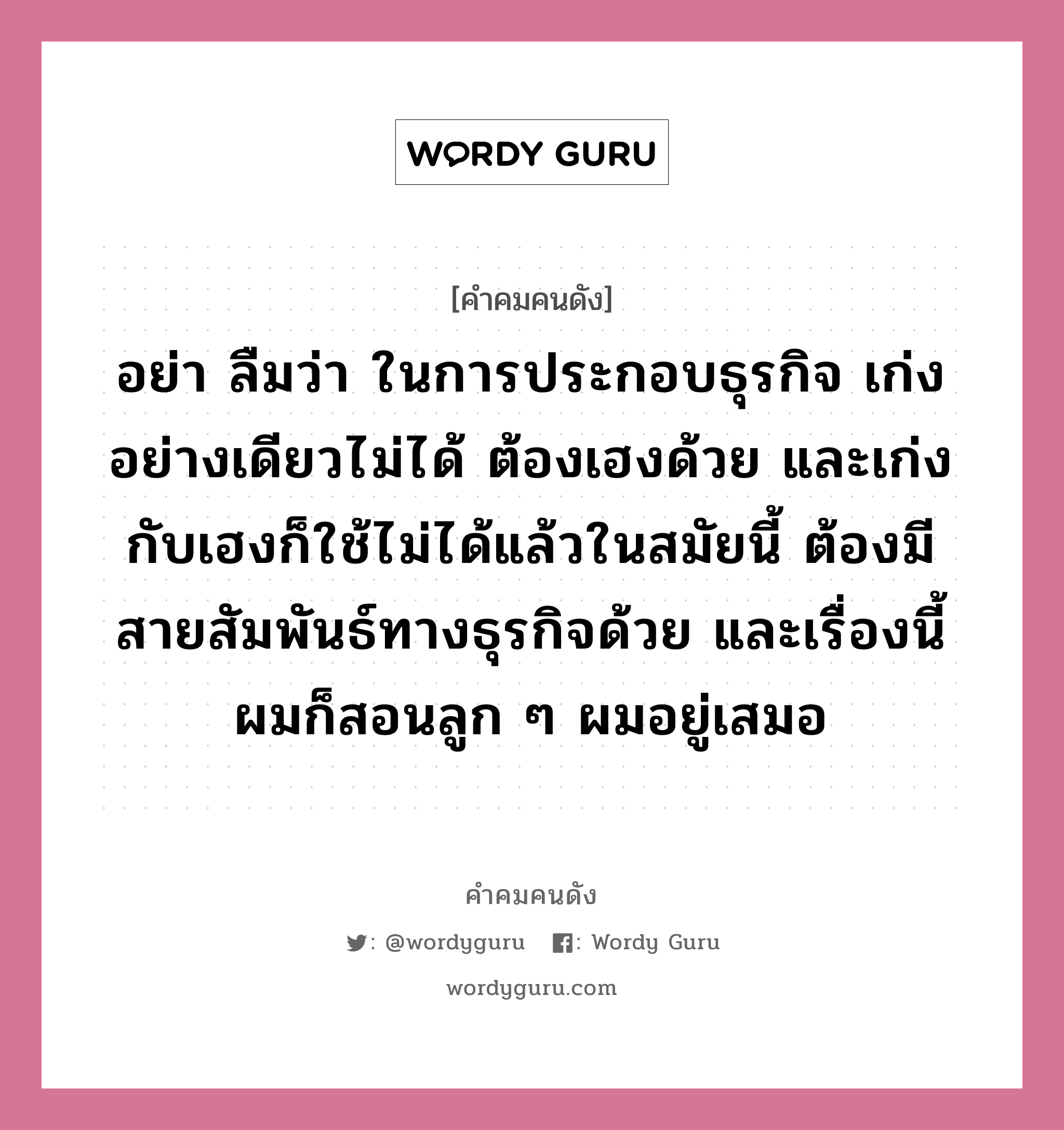 อย่า ลืมว่า ในการประกอบธุรกิจ เก่งอย่างเดียวไม่ได้ ต้องเฮงด้วย และเก่งกับเฮงก็ใช้ไม่ได้แล้วในสมัยนี้ ต้องมีสายสัมพันธ์ทางธุรกิจด้วย และเรื่องนี้ผมก็สอนลูก ๆ ผมอยู่เสมอ, คำคมคนดัง อย่า ลืมว่า ในการประกอบธุรกิจ เก่งอย่างเดียวไม่ได้ ต้องเฮงด้วย และเก่งกับเฮงก็ใช้ไม่ได้แล้วในสมัยนี้ ต้องมีสายสัมพันธ์ทางธุรกิจด้วย และเรื่องนี้ผมก็สอนลูก ๆ ผมอยู่เสมอ หมวด อุเทน เตชะไพบูลย์ หมวด อุเทน เตชะไพบูลย์