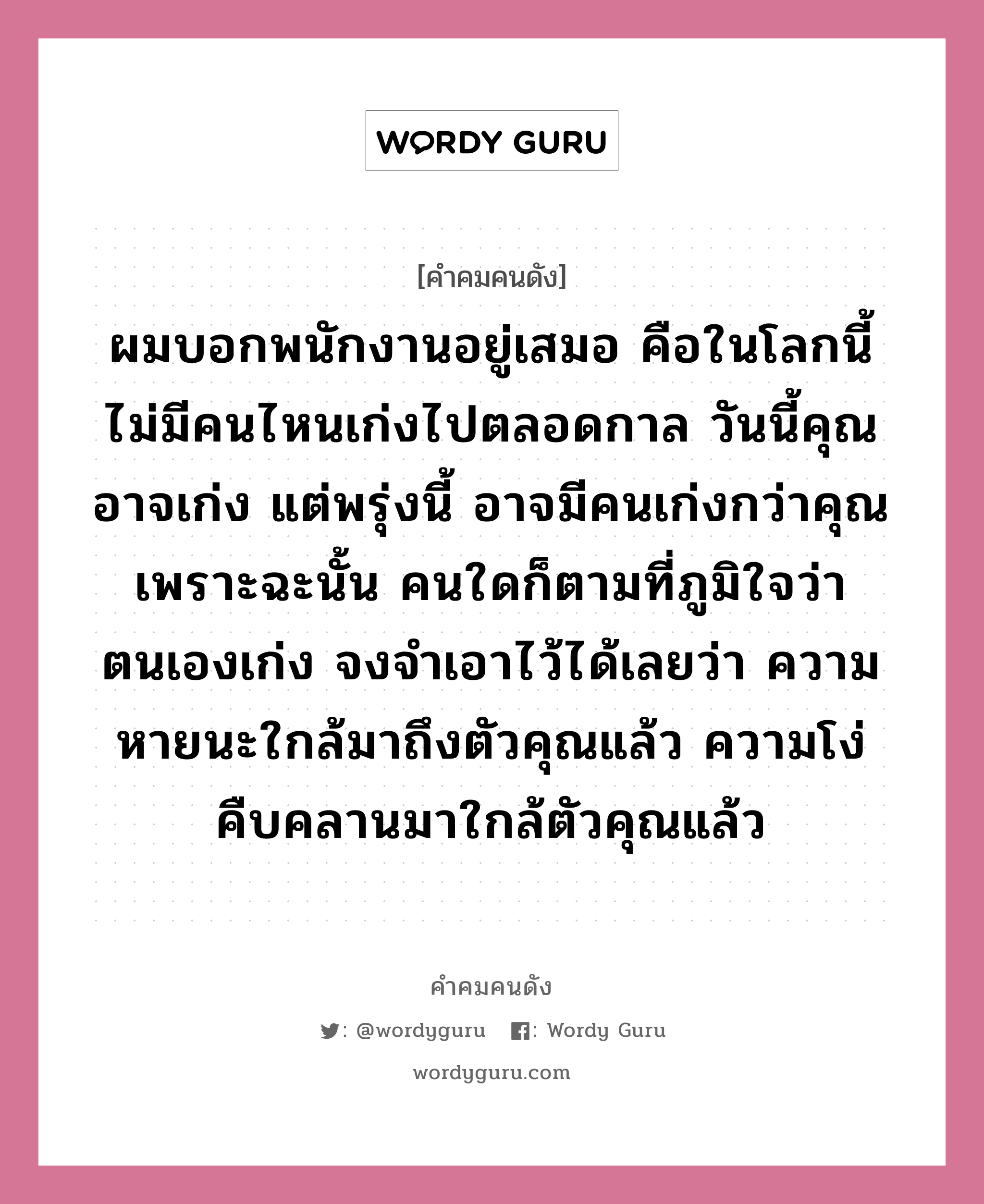 ผมบอกพนักงานอยู่เสมอ คือในโลกนี้ ไม่มีคนไหนเก่งไปตลอดกาล วันนี้คุณอาจเก่ง แต่พรุ่งนี้ อาจมีคนเก่งกว่าคุณ เพราะฉะนั้น คนใดก็ตามที่ภูมิใจว่า ตนเองเก่ง จงจำเอาไว้ได้เลยว่า ความหายนะใกล้มาถึงตัวคุณแล้ว ความโง่คืบคลานมาใกล้ตัวคุณแล้ว, คำคมคนดัง ผมบอกพนักงานอยู่เสมอ คือในโลกนี้ ไม่มีคนไหนเก่งไปตลอดกาล วันนี้คุณอาจเก่ง แต่พรุ่งนี้ อาจมีคนเก่งกว่าคุณ เพราะฉะนั้น คนใดก็ตามที่ภูมิใจว่า ตนเองเก่ง จงจำเอาไว้ได้เลยว่า ความหายนะใกล้มาถึงตัวคุณแล้ว ความโง่คืบคลานมาใกล้ตัวคุณแล้ว หมวด ธนินท์ เจียรวนนท์ หมวด ธนินท์ เจียรวนนท์