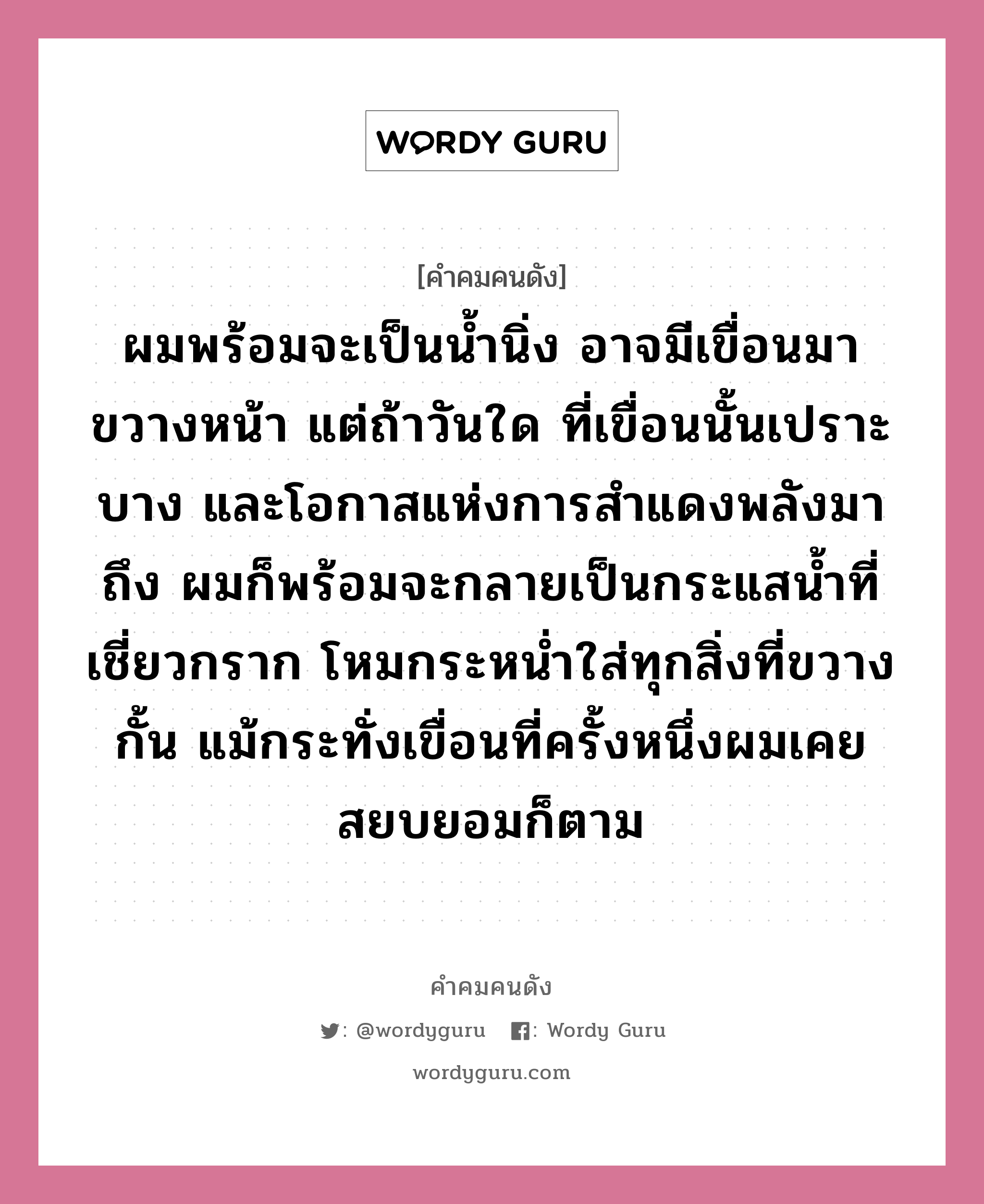 ผมพร้อมจะเป็นน้ำนิ่ง อาจมีเขื่อนมาขวางหน้า แต่ถ้าวันใด ที่เขื่อนนั้นเปราะบาง และโอกาสแห่งการสำแดงพลังมาถึง ผมก็พร้อมจะกลายเป็นกระแสน้ำที่เชี่ยวกราก โหมกระหน่ำใส่ทุกสิ่งที่ขวางกั้น แม้กระทั่งเขื่อนที่ครั้งหนึ่งผมเคยสยบยอมก็ตาม, คำคมคนดัง ผมพร้อมจะเป็นน้ำนิ่ง อาจมีเขื่อนมาขวางหน้า แต่ถ้าวันใด ที่เขื่อนนั้นเปราะบาง และโอกาสแห่งการสำแดงพลังมาถึง ผมก็พร้อมจะกลายเป็นกระแสน้ำที่เชี่ยวกราก โหมกระหน่ำใส่ทุกสิ่งที่ขวางกั้น แม้กระทั่งเขื่อนที่ครั้งหนึ่งผมเคยสยบยอมก็ตาม หมวด เจริญ สิริวัฒนภักดี หมวด เจริญ สิริวัฒนภักดี