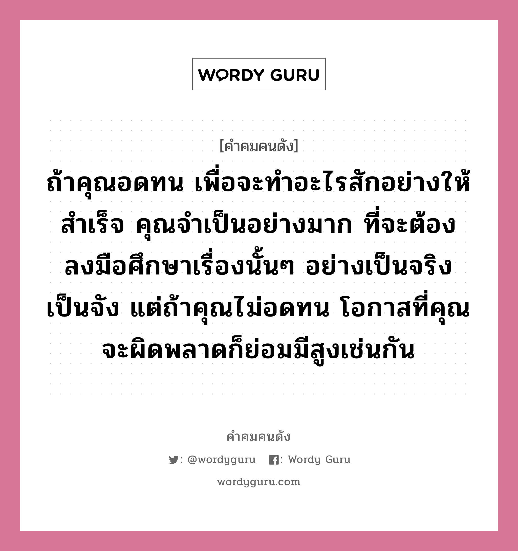 ถ้าคุณอดทน เพื่อจะทำอะไรสักอย่างให้สำเร็จ คุณจำเป็นอย่างมาก ที่จะต้องลงมือศึกษาเรื่องนั้นๆ อย่างเป็นจริงเป็นจัง แต่ถ้าคุณไม่อดทน โอกาสที่คุณจะผิดพลาดก็ย่อมมีสูงเช่นกัน, คำคมคนดัง ถ้าคุณอดทน เพื่อจะทำอะไรสักอย่างให้สำเร็จ คุณจำเป็นอย่างมาก ที่จะต้องลงมือศึกษาเรื่องนั้นๆ อย่างเป็นจริงเป็นจัง แต่ถ้าคุณไม่อดทน โอกาสที่คุณจะผิดพลาดก็ย่อมมีสูงเช่นกัน หมวด อนันต์ กาญจนพาสน์ หมวด อนันต์ กาญจนพาสน์