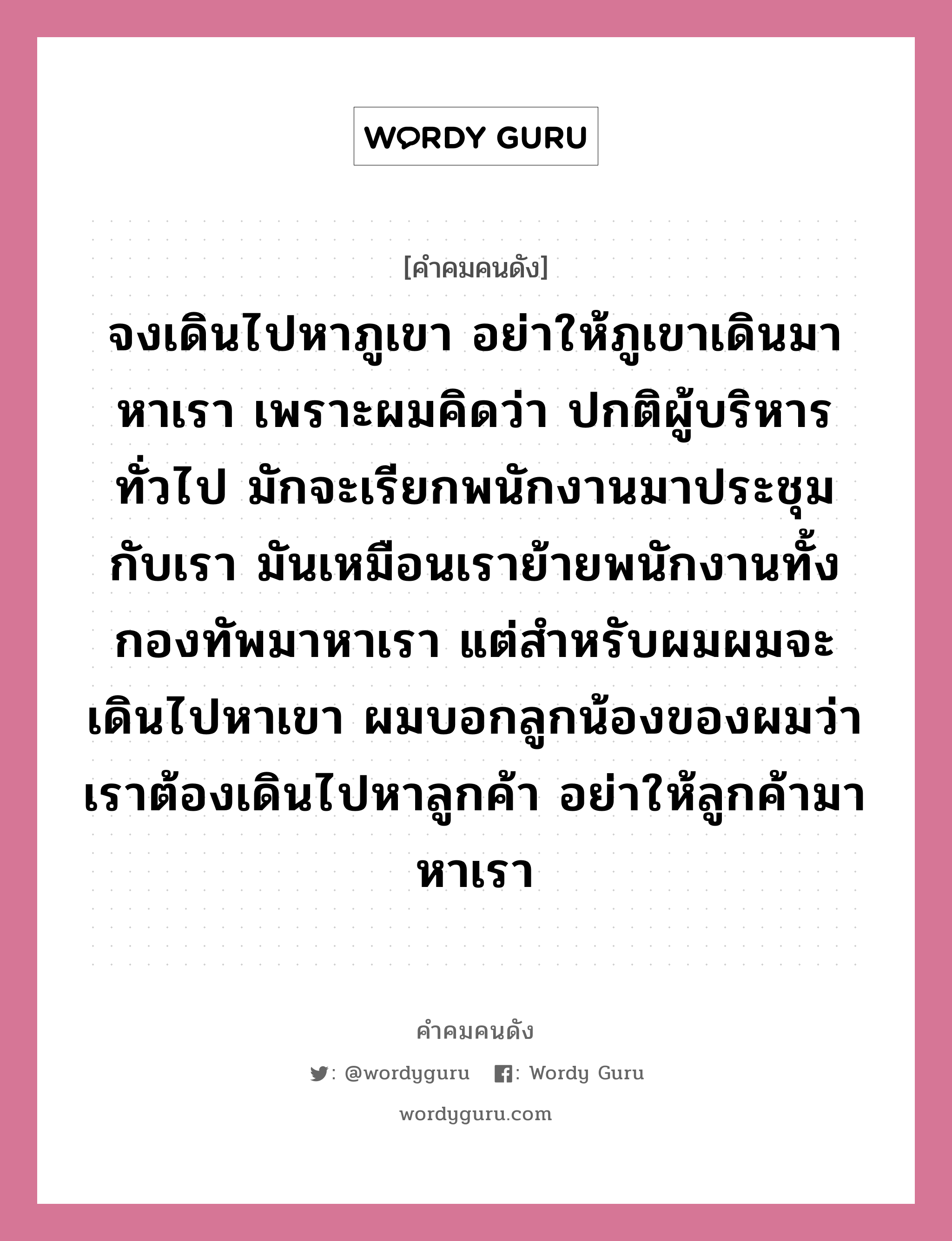 จงเดินไปหาภูเขา อย่าให้ภูเขาเดินมาหาเรา เพราะผมคิดว่า ปกติผู้บริหารทั่วไป มักจะเรียกพนักงานมาประชุมกับเรา มันเหมือนเราย้ายพนักงานทั้งกองทัพมาหาเรา แต่สำหรับผมผมจะเดินไปหาเขา ผมบอกลูกน้องของผมว่า เราต้องเดินไปหาลูกค้า อย่าให้ลูกค้ามาหาเรา, คำคมคนดัง จงเดินไปหาภูเขา อย่าให้ภูเขาเดินมาหาเรา เพราะผมคิดว่า ปกติผู้บริหารทั่วไป มักจะเรียกพนักงานมาประชุมกับเรา มันเหมือนเราย้ายพนักงานทั้งกองทัพมาหาเรา แต่สำหรับผมผมจะเดินไปหาเขา ผมบอกลูกน้องของผมว่า เราต้องเดินไปหาลูกค้า อย่าให้ลูกค้ามาหาเรา หมวด พรเทพ พรประภา หมวด พรเทพ พรประภา