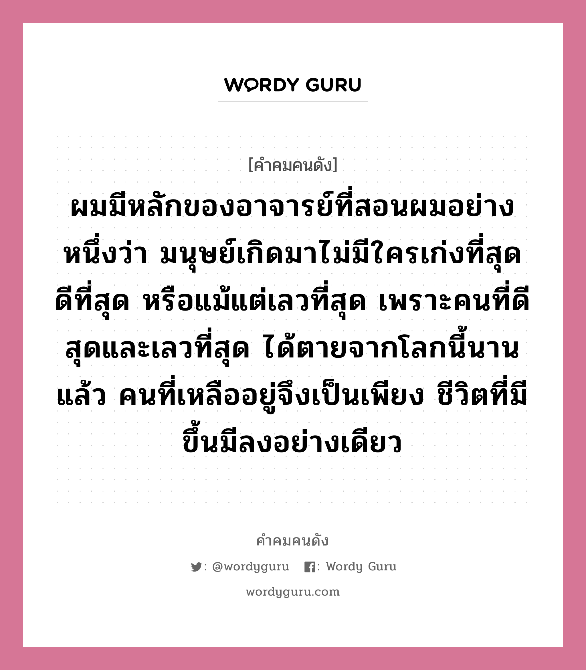 ผมมีหลักของอาจารย์ที่สอนผมอย่างหนึ่งว่า มนุษย์เกิดมาไม่มีใครเก่งที่สุด ดีที่สุด หรือแม้แต่เลวที่สุด เพราะคนที่ดีสุดและเลวที่สุด ได้ตายจากโลกนี้นานแล้ว คนที่เหลืออยู่จึงเป็นเพียง ชีวิตที่มีขึ้นมีลงอย่างเดียว, คำคมคนดัง ผมมีหลักของอาจารย์ที่สอนผมอย่างหนึ่งว่า มนุษย์เกิดมาไม่มีใครเก่งที่สุด ดีที่สุด หรือแม้แต่เลวที่สุด เพราะคนที่ดีสุดและเลวที่สุด ได้ตายจากโลกนี้นานแล้ว คนที่เหลืออยู่จึงเป็นเพียง ชีวิตที่มีขึ้นมีลงอย่างเดียว หมวด ไชยวัฒน์ เหลืองอมรเลิศ หมวด ไชยวัฒน์ เหลืองอมรเลิศ