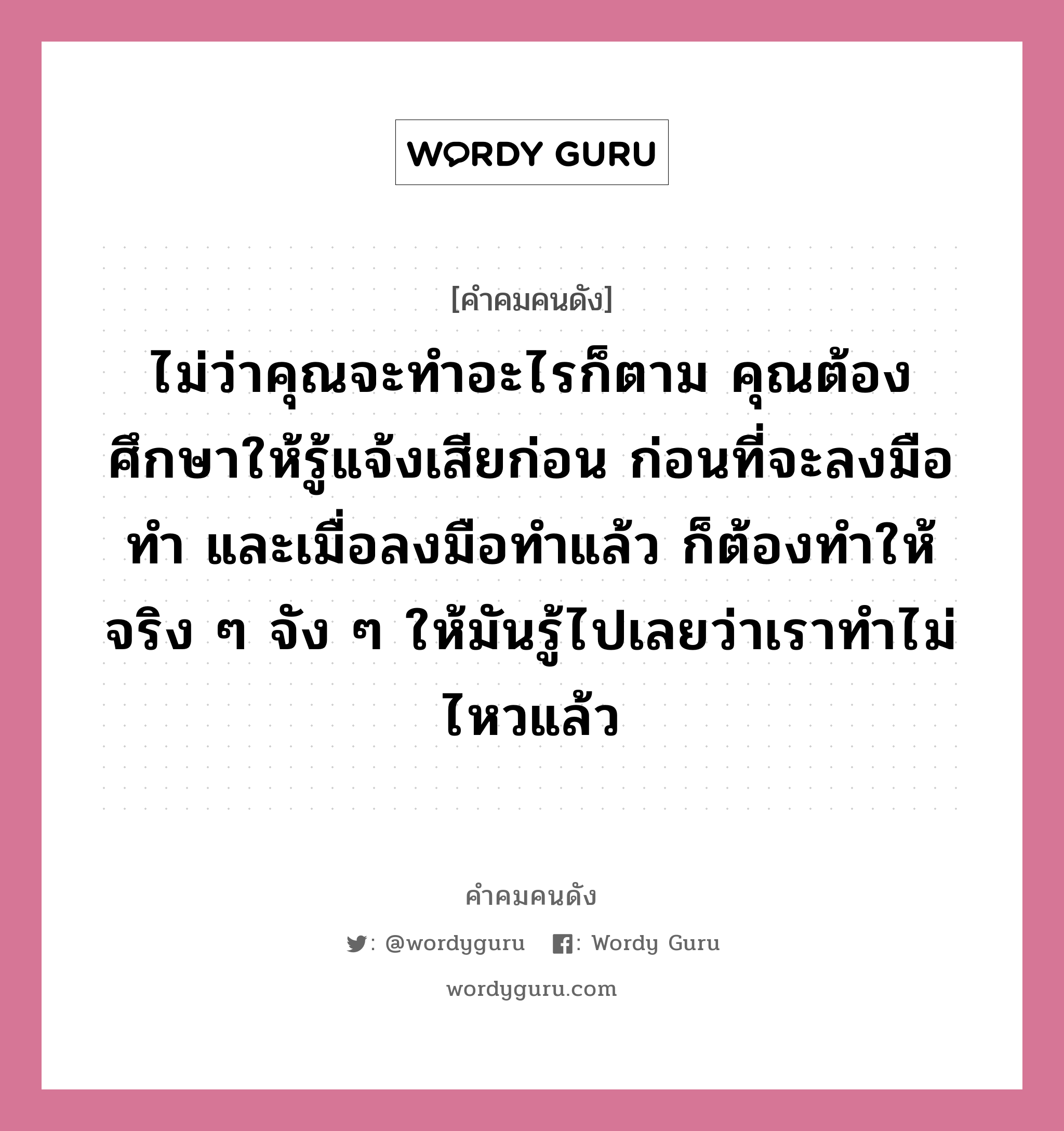 ไม่ว่าคุณจะทำอะไรก็ตาม คุณต้องศึกษาให้รู้แจ้งเสียก่อน ก่อนที่จะลงมือทำ และเมื่อลงมือทำแล้ว ก็ต้องทำให้จริง ๆ จัง ๆ ให้มันรู้ไปเลยว่าเราทำไม่ไหวแล้ว, คำคมคนดัง ไม่ว่าคุณจะทำอะไรก็ตาม คุณต้องศึกษาให้รู้แจ้งเสียก่อน ก่อนที่จะลงมือทำ และเมื่อลงมือทำแล้ว ก็ต้องทำให้จริง ๆ จัง ๆ ให้มันรู้ไปเลยว่าเราทำไม่ไหวแล้ว หมวด ชวน ตั้งมติธรรม หมวด ชวน ตั้งมติธรรม