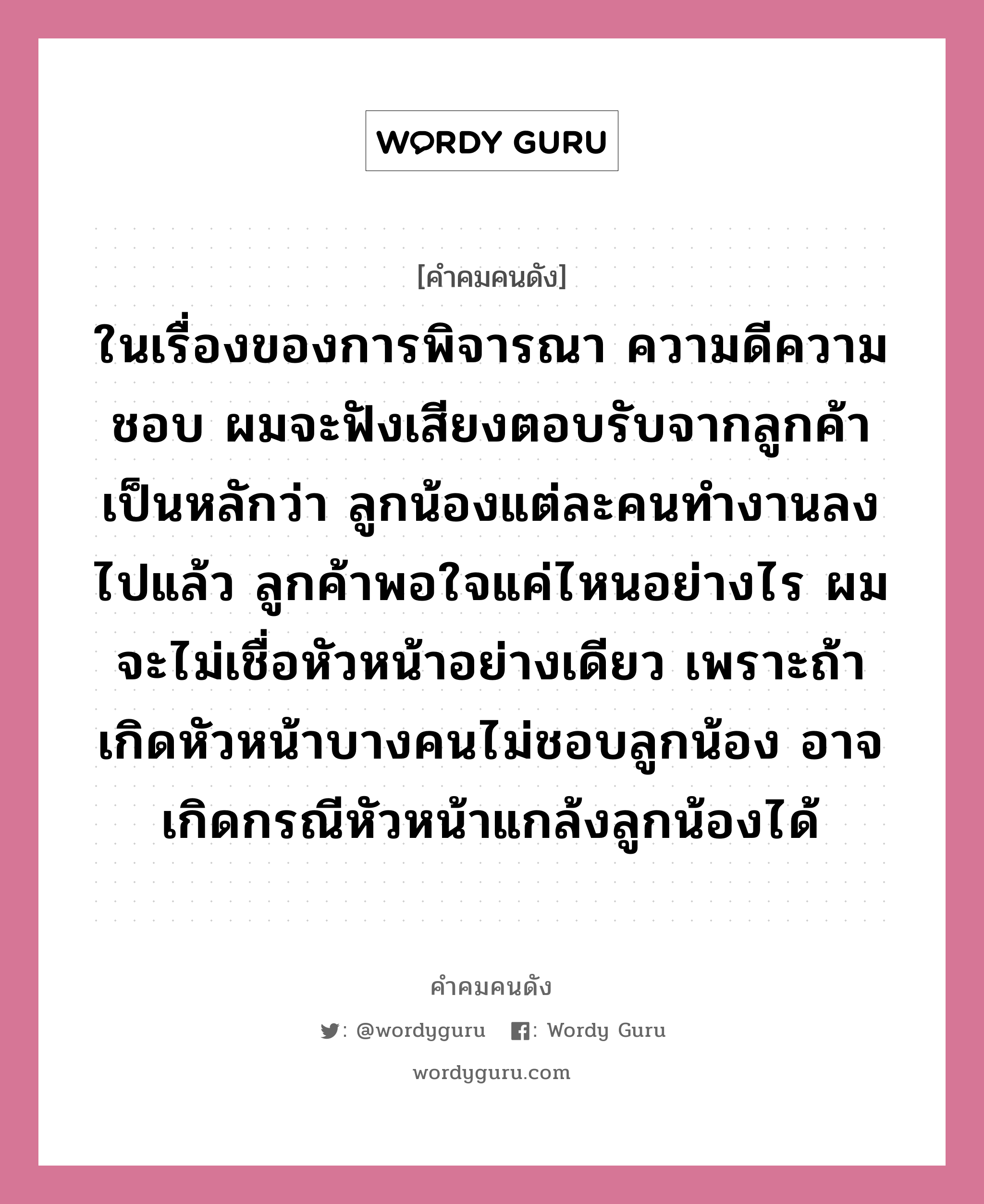 ในเรื่องของการพิจารณา ความดีความชอบ ผมจะฟังเสียงตอบรับจากลูกค้าเป็นหลักว่า ลูกน้องแต่ละคนทำงานลงไปแล้ว ลูกค้าพอใจแค่ไหนอย่างไร ผมจะไม่เชื่อหัวหน้าอย่างเดียว เพราะถ้าเกิดหัวหน้าบางคนไม่ชอบลูกน้อง อาจเกิดกรณีหัวหน้าแกล้งลูกน้องได้, คำคมคนดัง ในเรื่องของการพิจารณา ความดีความชอบ ผมจะฟังเสียงตอบรับจากลูกค้าเป็นหลักว่า ลูกน้องแต่ละคนทำงานลงไปแล้ว ลูกค้าพอใจแค่ไหนอย่างไร ผมจะไม่เชื่อหัวหน้าอย่างเดียว เพราะถ้าเกิดหัวหน้าบางคนไม่ชอบลูกน้อง อาจเกิดกรณีหัวหน้าแกล้งลูกน้องได้ หมวด ประกิต อภิสารธนรักษ์ หมวด ประกิต อภิสารธนรักษ์