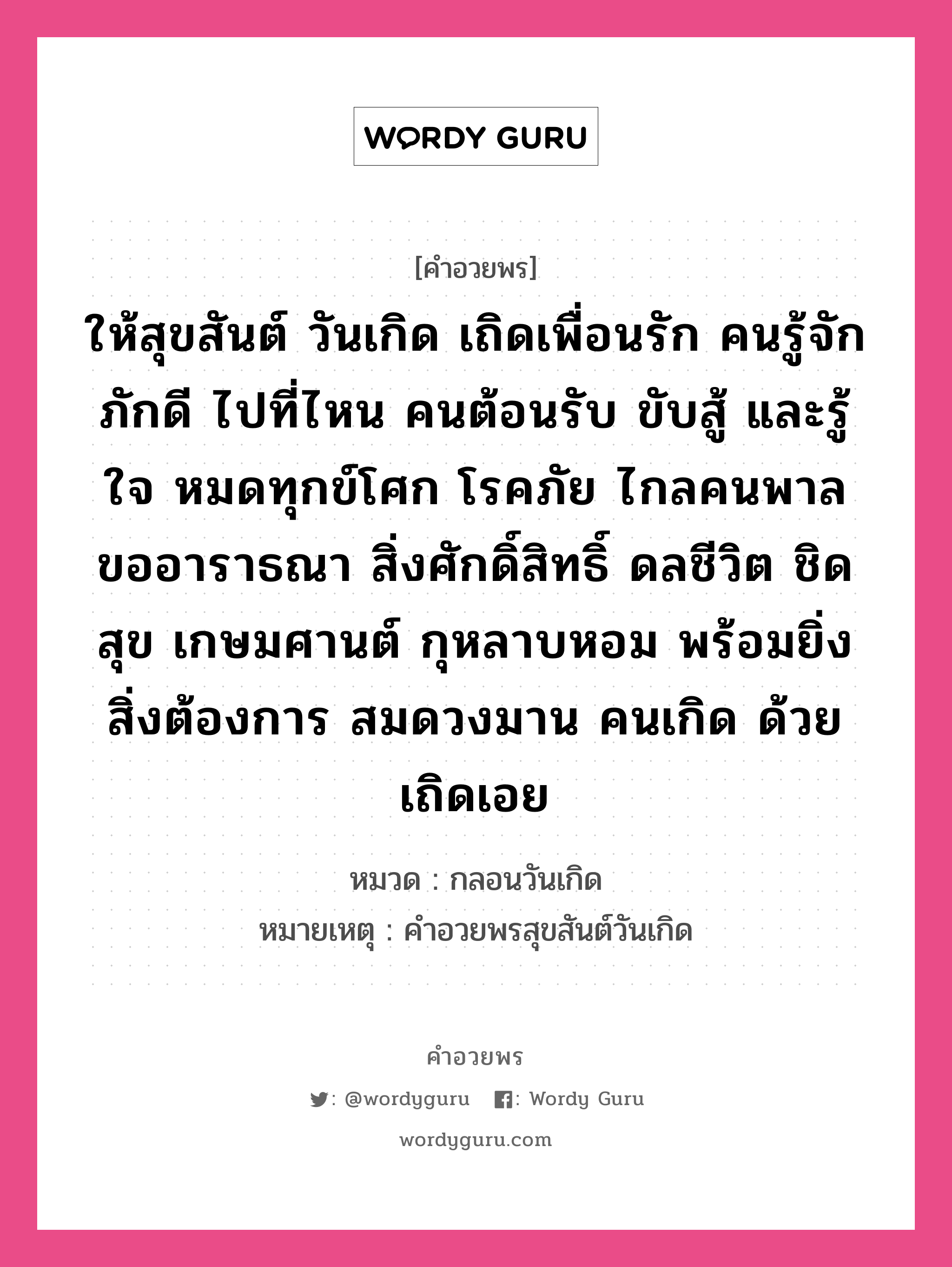 คำอวยพร ให้สุขสันต์ วันเกิด เถิดเพื่อนรัก คนรู้จัก ภักดี ไปที่ไหน คนต้อนรับ ขับสู้ และรู้ใจ หมดทุกข์โศก โรคภัย ไกลคนพาล ขออาราธณา สิ่งศักดิ์สิทธิ์ ดลชีวิต ชิดสุข เกษมศานต์ กุหลาบหอม พร้อมยิ่ง สิ่งต้องการ สมดวงมาน คนเกิด ด้วยเถิดเอย คืออะไร?, หมวด กลอนวันเกิด หมายเหตุ คําอวยพรสุขสันต์วันเกิด หมวด กลอนวันเกิด