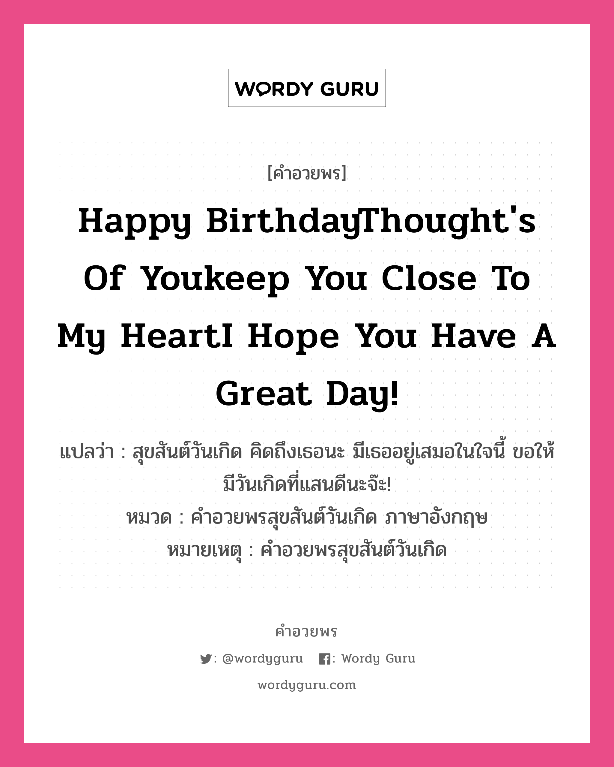 คำอวยพร Happy BirthdayThought&#39;s of youkeep you close to my heartI hope you have a great day! คืออะไร?, แปลว่า สุขสันต์วันเกิด คิดถึงเธอนะ มีเธออยู่เสมอในใจนี้ ขอให้มีวันเกิดที่แสนดีนะจ๊ะ! หมวด คำอวยพรสุขสันต์วันเกิด ภาษาอังกฤษ หมายเหตุ คำอวยพรสุขสันต์วันเกิด หมวด คำอวยพรสุขสันต์วันเกิด ภาษาอังกฤษ