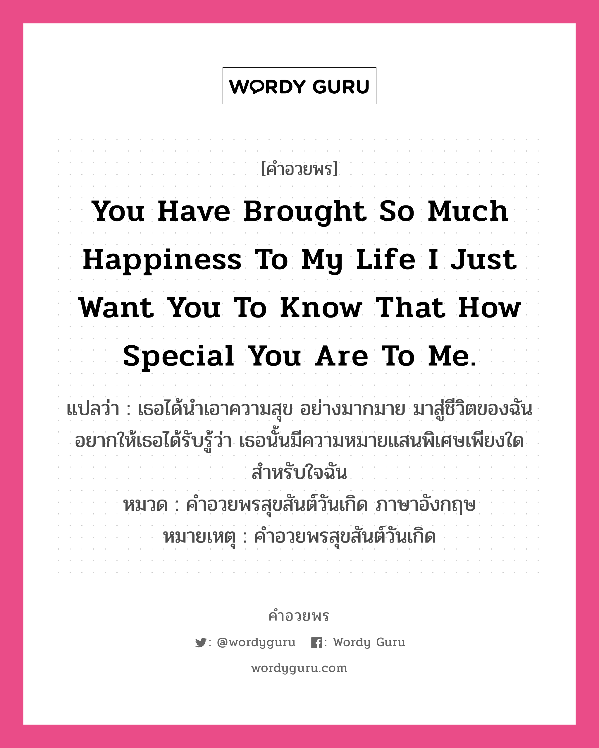 คำอวยพร You have brought so much happiness to my life I just want you to know that how special you are to me. คืออะไร?, แปลว่า เธอได้นำเอาความสุข อย่างมากมาย มาสู่ชีวิตของฉัน อยากให้เธอได้รับรู้ว่า เธอนั้นมีความหมายแสนพิเศษเพียงใด สำหรับใจฉัน หมวด คำอวยพรสุขสันต์วันเกิด ภาษาอังกฤษ หมายเหตุ คำอวยพรสุขสันต์วันเกิด หมวด คำอวยพรสุขสันต์วันเกิด ภาษาอังกฤษ