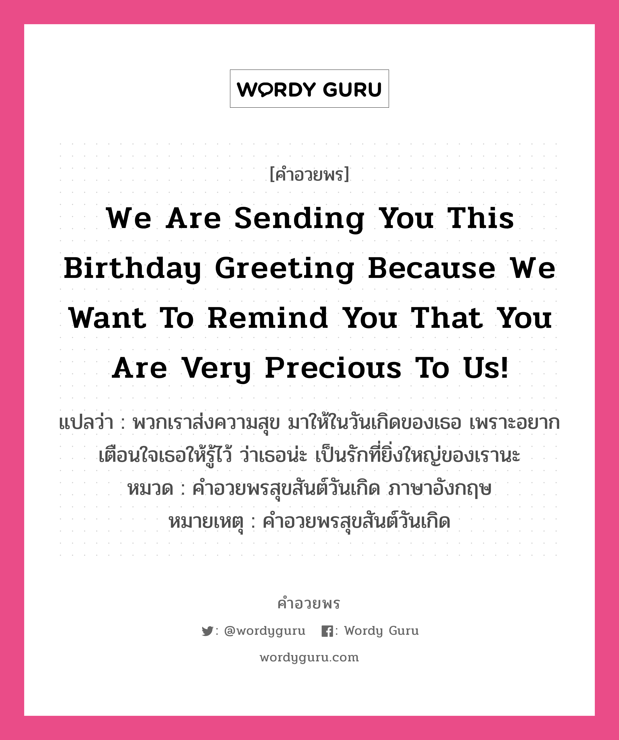 คำอวยพร We are sending you this Birthday greeting because we want to remind you that you are Very precious to us! คืออะไร?, แปลว่า พวกเราส่งความสุข มาให้ในวันเกิดของเธอ เพราะอยากเตือนใจเธอให้รู้ไว้ ว่าเธอน่ะ เป็นรักที่ยิ่งใหญ่ของเรานะ หมวด คำอวยพรสุขสันต์วันเกิด ภาษาอังกฤษ หมายเหตุ คำอวยพรสุขสันต์วันเกิด หมวด คำอวยพรสุขสันต์วันเกิด ภาษาอังกฤษ