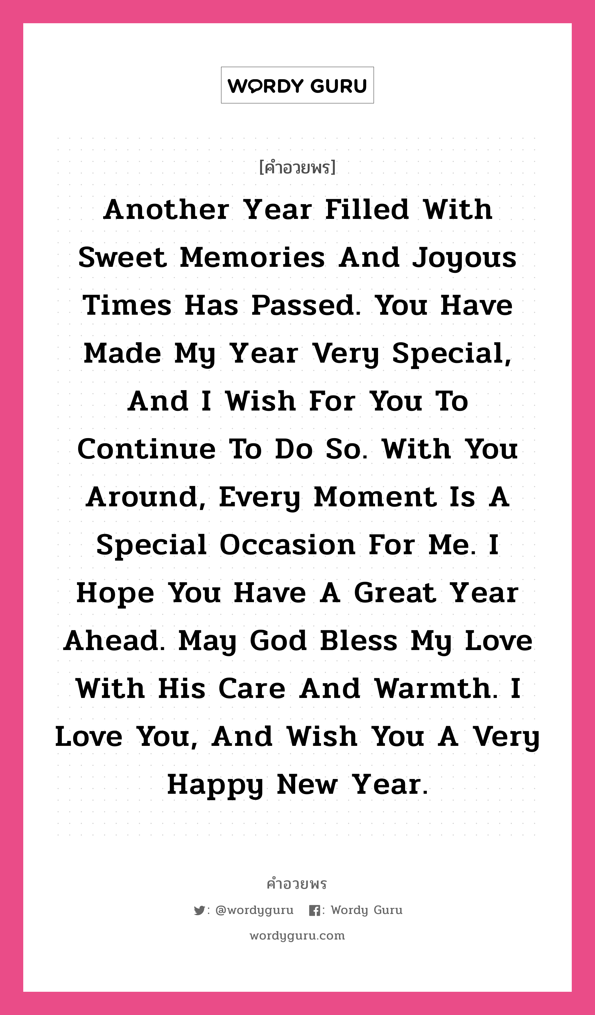 คำอวยพร Another year filled with sweet memories and joyous times has passed. You have made my year very special, and I wish for you to continue to do so. With you around, every moment is a special occasion for me. I hope you have a great year ahead. May God bless my love with his care and warmth. I love you, and wish you a very Happy New Year. คืออะไร?, แปลว่า ผ่านไปกับอีกหนึ่งปีที่มีแต่ความทรงจำดี ๆ และความสุข เธอทำให้มันเป็นปีที่แสนพิเศษ และฉันหวังว่าเธอจะทำให้มันเป็นเช่นนี้เรื่อยไป เพียงมีเธอใกล้ ๆ ทุกช่วงเวลาก็พิเศษสำหรับฉันเสมอ ขอให้เธอมีปีที่ดี พระเจ้าร่วมได้อวยพรให้เธอด้วยความอบอุ่นและห่วงใย รักเธอนะ สุขสันต์วันปีใหม่ หมวด คำอวยพรวันคริสต์มาส หมวด คำอวยพรวันคริสต์มาส