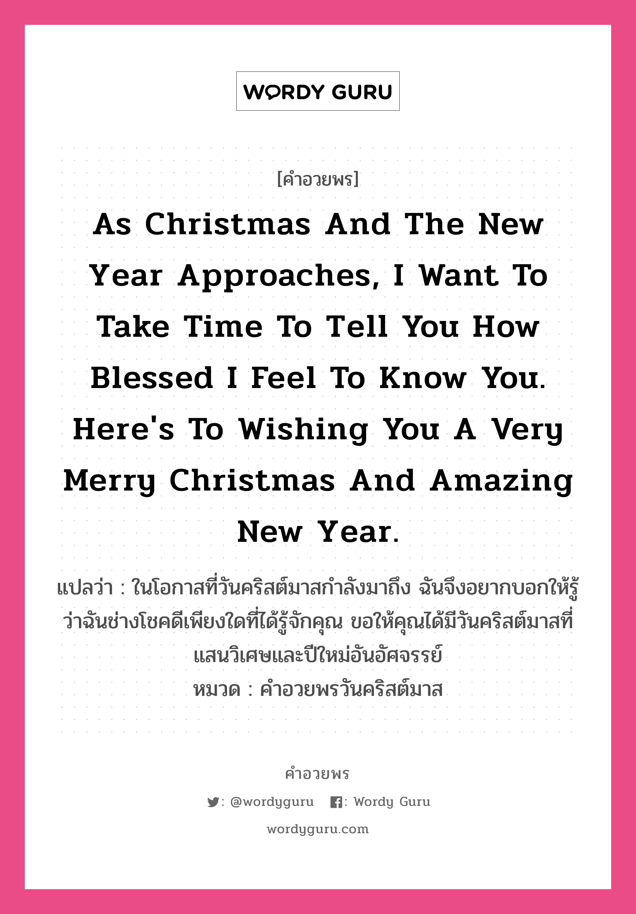 คำอวยพร As Christmas and the New Year approaches, I want to take time to tell you how blessed I feel to know you. Here&#39;s to wishing you a very Merry Christmas and amazing New Year. คืออะไร?, แปลว่า ในโอกาสที่วันคริสต์มาสกำลังมาถึง ฉันจึงอยากบอกให้รู้ว่าฉันช่างโชคดีเพียงใดที่ได้รู้จักคุณ ขอให้คุณได้มีวันคริสต์มาสที่แสนวิเศษและปีใหม่อันอัศจรรย์ หมวด คำอวยพรวันคริสต์มาส หมวด คำอวยพรวันคริสต์มาส