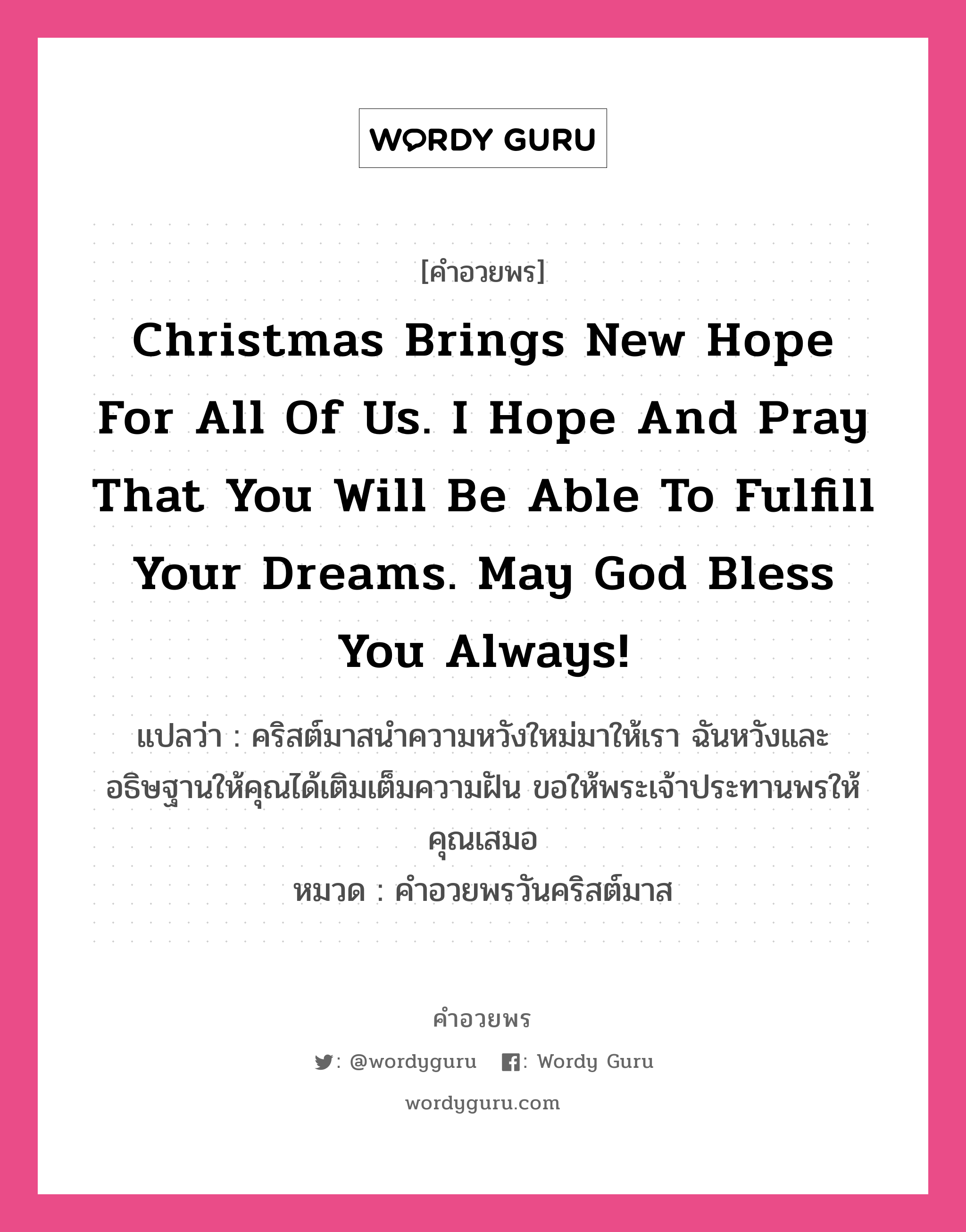 คำอวยพร Christmas brings new hope for all of us. I hope and pray that you will be able to fulfill your dreams. May God bless you always! คืออะไร?, แปลว่า คริสต์มาสนำความหวังใหม่มาให้เรา ฉันหวังและอธิษฐานให้คุณได้เติมเต็มความฝัน ขอให้พระเจ้าประทานพรให้คุณเสมอ หมวด คำอวยพรวันคริสต์มาส หมวด คำอวยพรวันคริสต์มาส