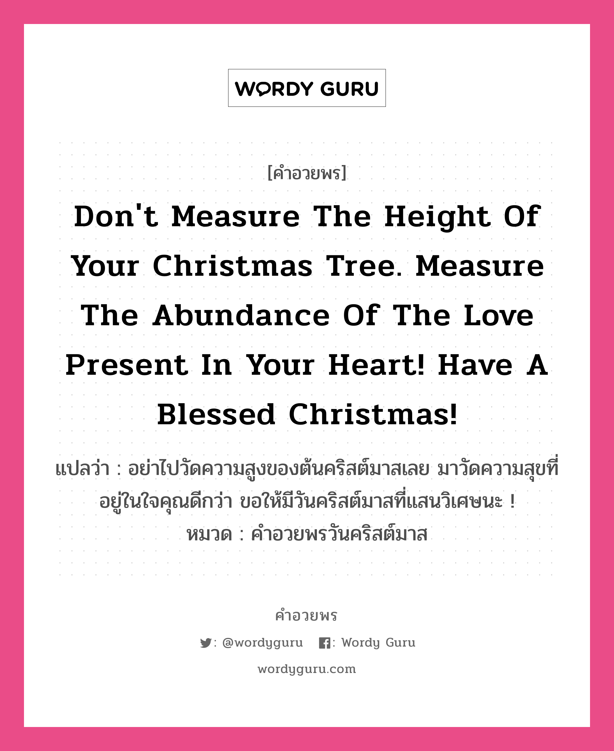 คำอวยพร Don&#39;t measure the height of your Christmas tree. Measure the abundance of the love present in your heart! Have a Blessed Christmas! คืออะไร?, แปลว่า อย่าไปวัดความสูงของต้นคริสต์มาสเลย มาวัดความสุขที่อยู่ในใจคุณดีกว่า ขอให้มีวันคริสต์มาสที่แสนวิเศษนะ ! หมวด คำอวยพรวันคริสต์มาส หมวด คำอวยพรวันคริสต์มาส