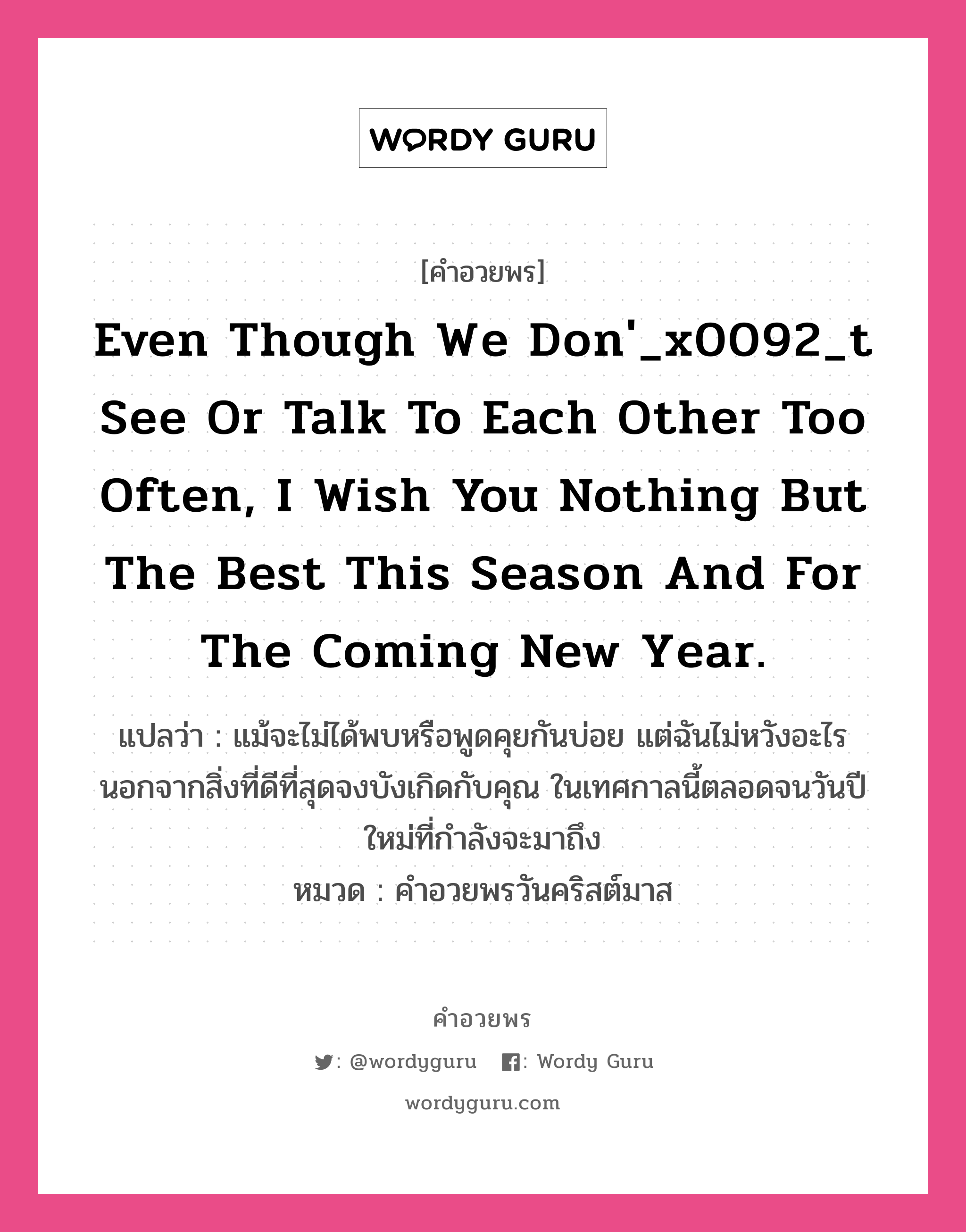 คำอวยพร Even though we don&#39;_x0092_t see or talk to each other too often, I wish you nothing but the best this season and for the coming New Year. คืออะไร?, แปลว่า แม้จะไม่ได้พบหรือพูดคุยกันบ่อย แต่ฉันไม่หวังอะไรนอกจากสิ่งที่ดีที่สุดจงบังเกิดกับคุณ ในเทศกาลนี้ตลอดจนวันปีใหม่ที่กำลังจะมาถึง หมวด คำอวยพรวันคริสต์มาส หมวด คำอวยพรวันคริสต์มาส