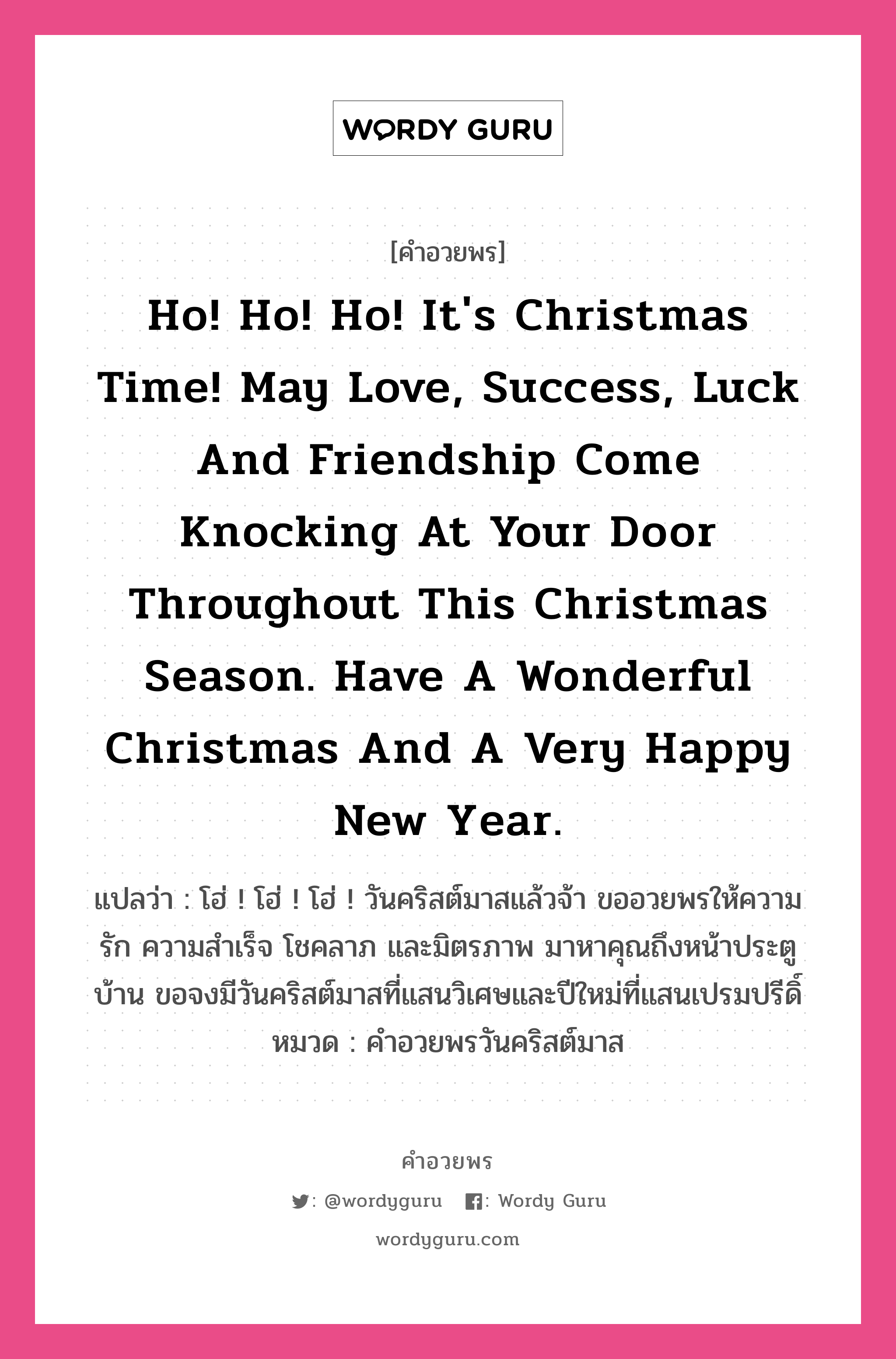 คำอวยพร Ho! Ho! Ho! It&#39;s Christmas time! May love, success, luck and friendship come knocking at your door throughout this Christmas season. Have a wonderful Christmas and a very happy New Year. คืออะไร?, แปลว่า โฮ่ ! โฮ่ ! โฮ่ ! วันคริสต์มาสแล้วจ้า ขออวยพรให้ความรัก ความสำเร็จ โชคลาภ และมิตรภาพ มาหาคุณถึงหน้าประตูบ้าน ขอจงมีวันคริสต์มาสที่แสนวิเศษและปีใหม่ที่แสนเปรมปรีดิ์ หมวด คำอวยพรวันคริสต์มาส หมวด คำอวยพรวันคริสต์มาส