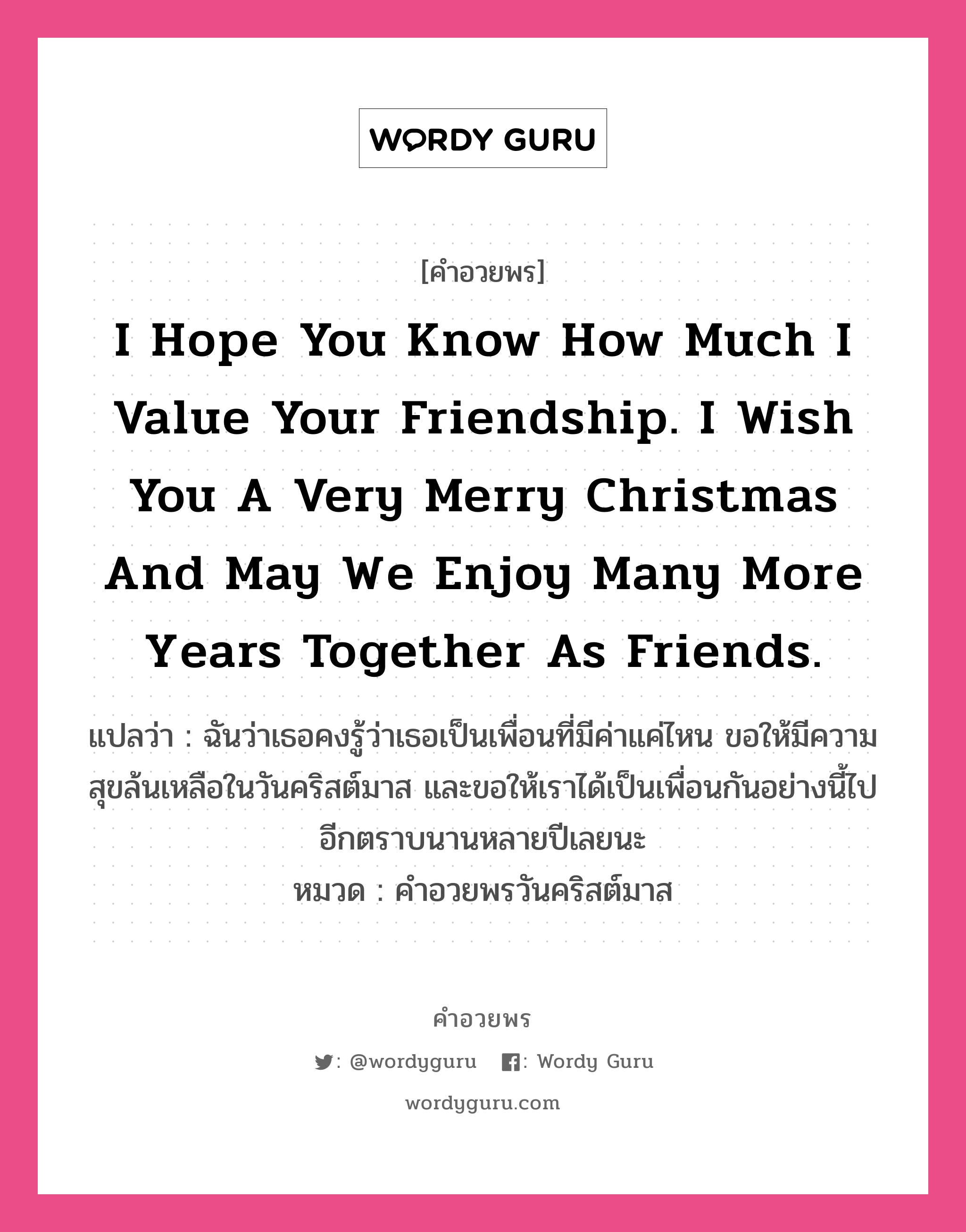 คำอวยพร I hope you know how much I value your friendship. I wish you a very merry Christmas and may we enjoy many more years together as friends. คืออะไร?, แปลว่า ฉันว่าเธอคงรู้ว่าเธอเป็นเพื่อนที่มีค่าแค่ไหน ขอให้มีความสุขล้นเหลือในวันคริสต์มาส และขอให้เราได้เป็นเพื่อนกันอย่างนี้ไปอีกตราบนานหลายปีเลยนะ หมวด คำอวยพรวันคริสต์มาส หมวด คำอวยพรวันคริสต์มาส