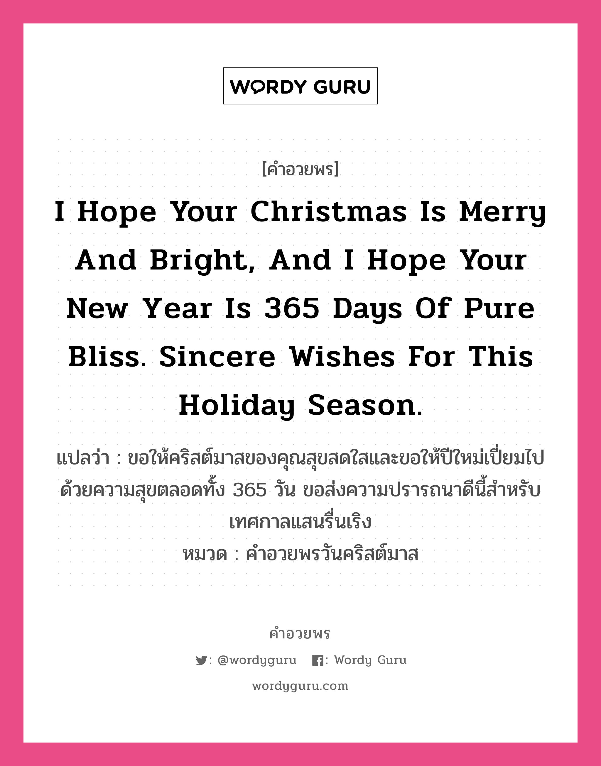 คำอวยพร I hope your Christmas is merry and bright, and I hope your New Year is 365 days of pure bliss. Sincere wishes for this holiday season. คืออะไร?, แปลว่า ขอให้คริสต์มาสของคุณสุขสดใสและขอให้ปีใหม่เปี่ยมไปด้วยความสุขตลอดทั้ง 365 วัน ขอส่งความปรารถนาดีนี้สำหรับเทศกาลแสนรื่นเริง หมวด คำอวยพรวันคริสต์มาส หมวด คำอวยพรวันคริสต์มาส