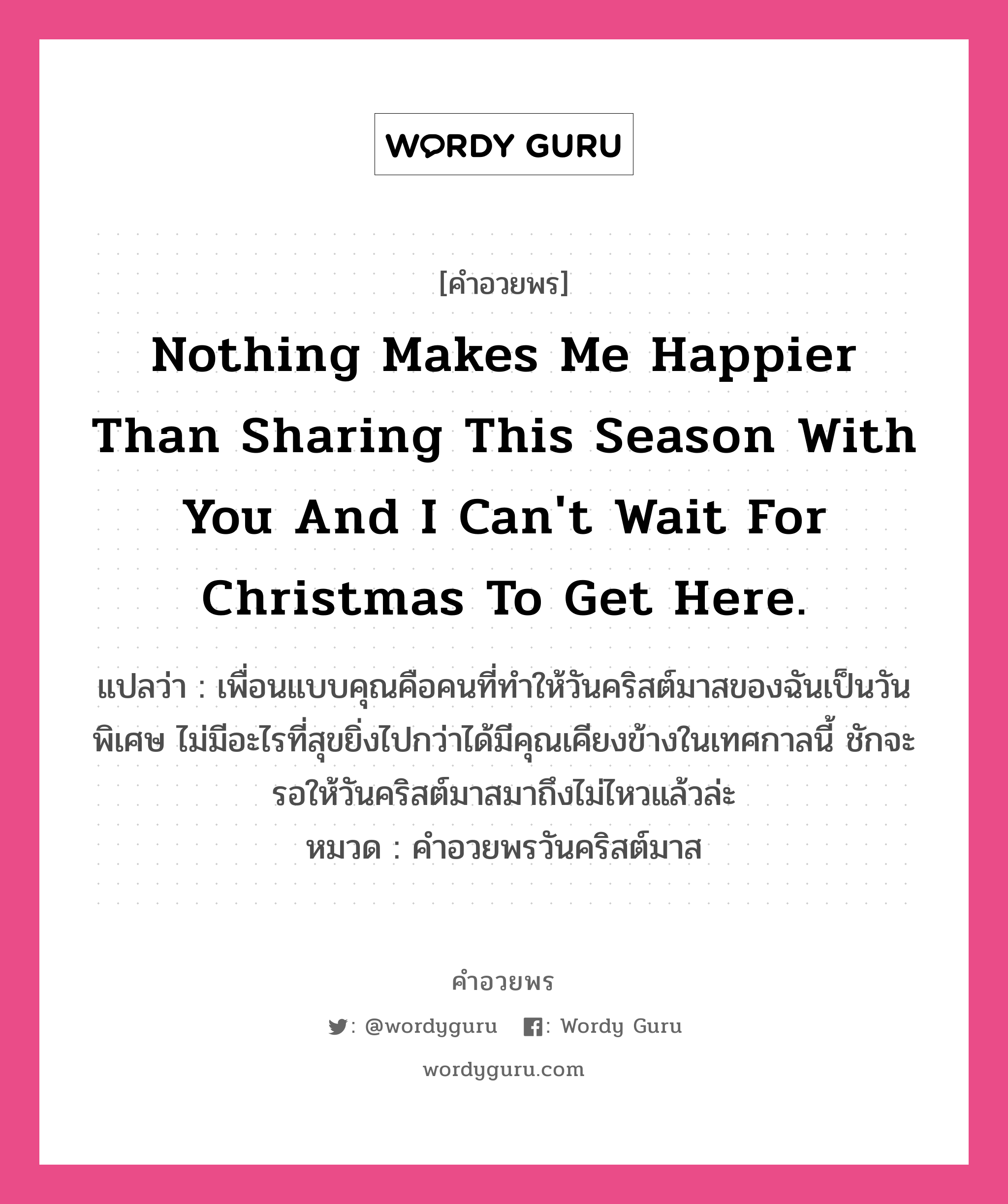 คำอวยพร Nothing makes me happier than sharing this season with you and I can&#39;t wait for Christmas to get here. คืออะไร?, แปลว่า เพื่อนแบบคุณคือคนที่ทำให้วันคริสต์มาสของฉันเป็นวันพิเศษ ไม่มีอะไรที่สุขยิ่งไปกว่าได้มีคุณเคียงข้างในเทศกาลนี้ ชักจะรอให้วันคริสต์มาสมาถึงไม่ไหวแล้วล่ะ หมวด คำอวยพรวันคริสต์มาส หมวด คำอวยพรวันคริสต์มาส