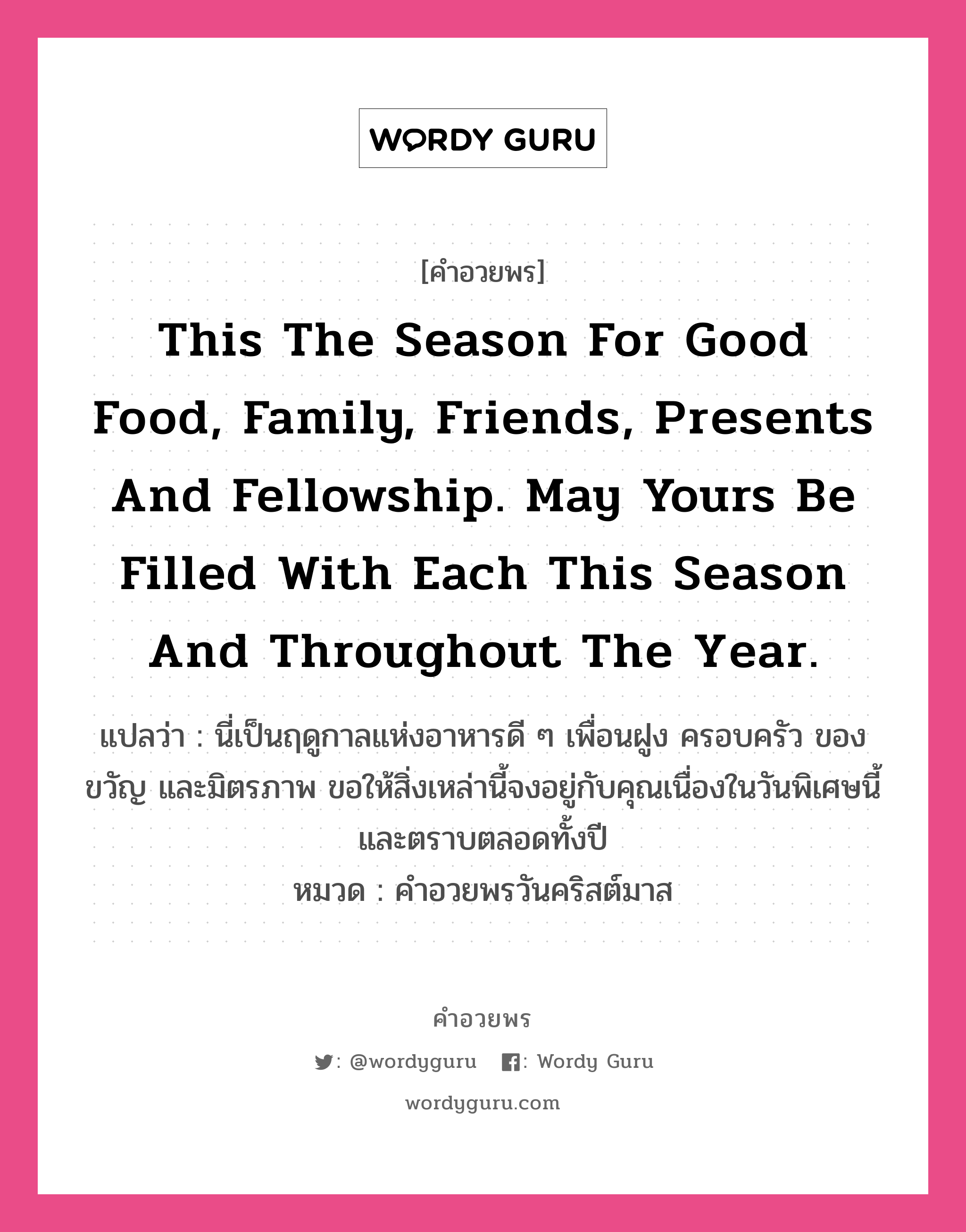 คำอวยพร This the season for good food, family, friends, presents and fellowship. May yours be filled with each this season and throughout the year. คืออะไร?, แปลว่า นี่เป็นฤดูกาลแห่งอาหารดี ๆ เพื่อนฝูง ครอบครัว ของขวัญ และมิตรภาพ ขอให้สิ่งเหล่านี้จงอยู่กับคุณเนื่องในวันพิเศษนี้และตราบตลอดทั้งปี หมวด คำอวยพรวันคริสต์มาส หมวด คำอวยพรวันคริสต์มาส