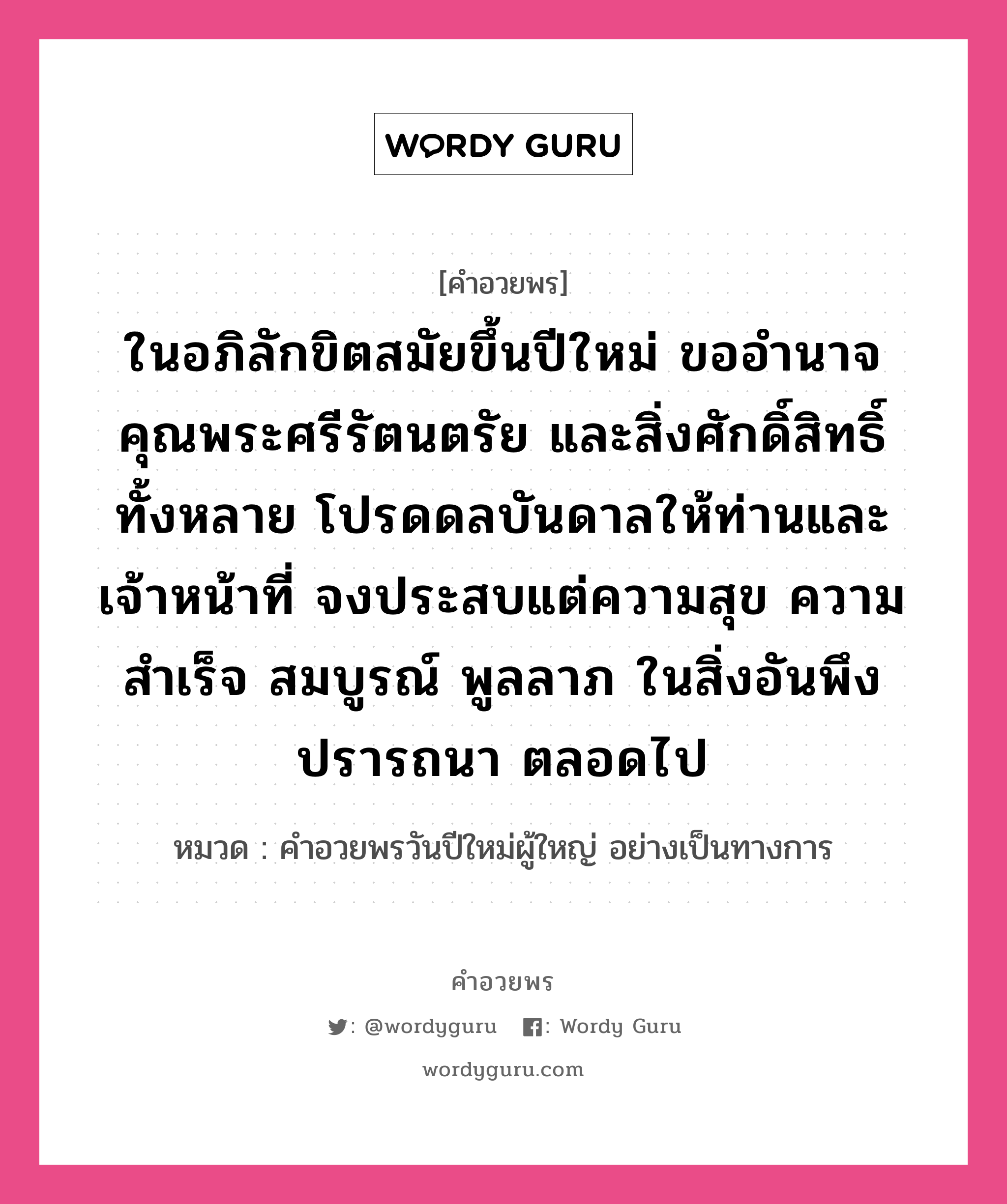 คำอวยพร ในอภิลักขิตสมัยขึ้นปีใหม่ ขออำนาจคุณพระศรีรัตนตรัย และสิ่งศักดิ์สิทธิ์ทั้งหลาย โปรดดลบันดาลให้ท่านและเจ้าหน้าที่ จงประสบแต่ความสุข ความสำเร็จ สมบูรณ์ พูลลาภ ในสิ่งอันพึงปรารถนา ตลอดไป คืออะไร?, หมวด คำอวยพรวันปีใหม่ผู้ใหญ่ อย่างเป็นทางการ หมวด คำอวยพรวันปีใหม่ผู้ใหญ่ อย่างเป็นทางการ