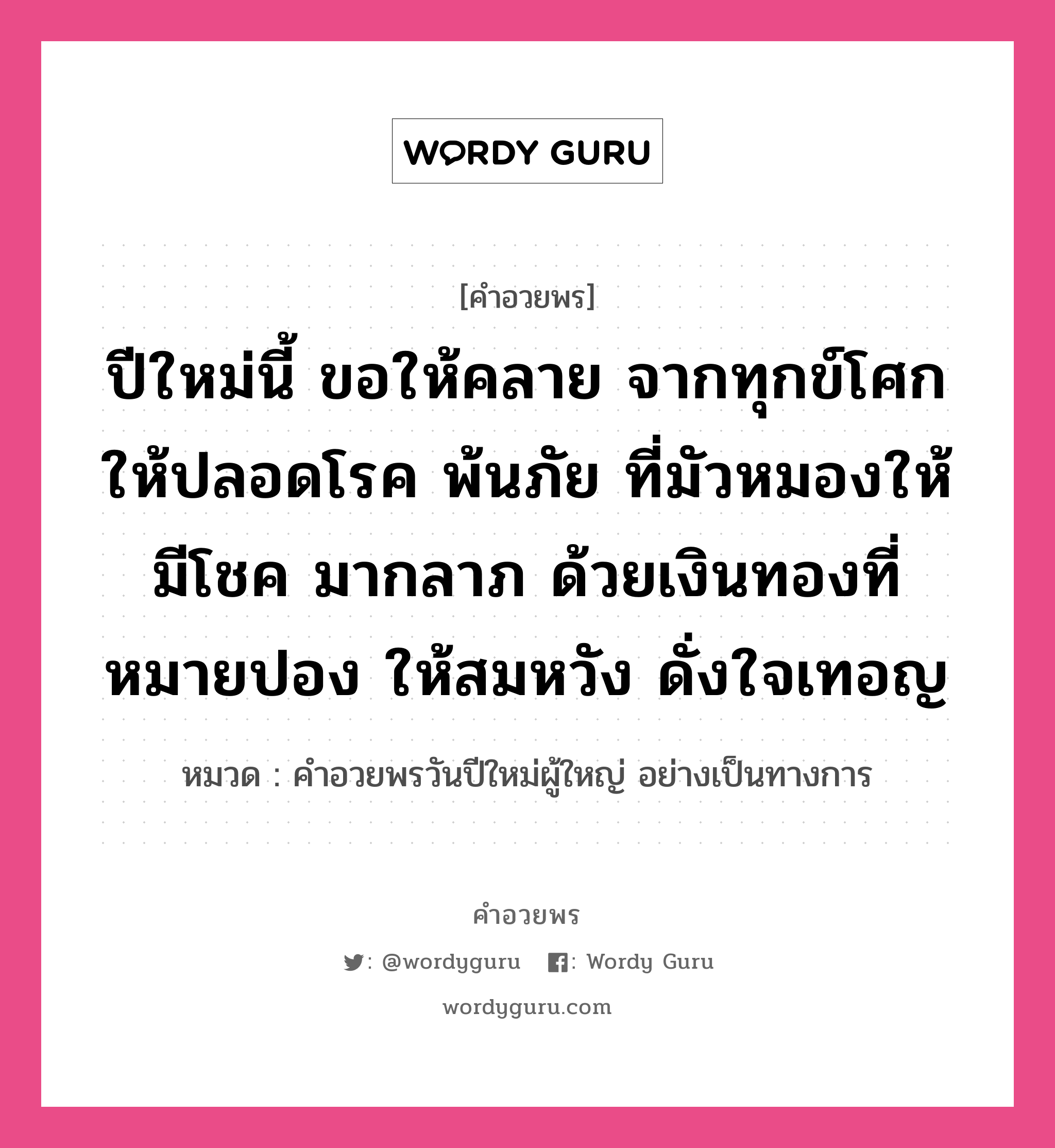 คำอวยพร ปีใหม่นี้ ขอให้คลาย จากทุกข์โศกให้ปลอดโรค พ้นภัย ที่มัวหมองให้มีโชค มากลาภ ด้วยเงินทองที่หมายปอง ให้สมหวัง ดั่งใจเทอญ คืออะไร?, หมวด คำอวยพรวันปีใหม่ผู้ใหญ่ อย่างเป็นทางการ หมวด คำอวยพรวันปีใหม่ผู้ใหญ่ อย่างเป็นทางการ