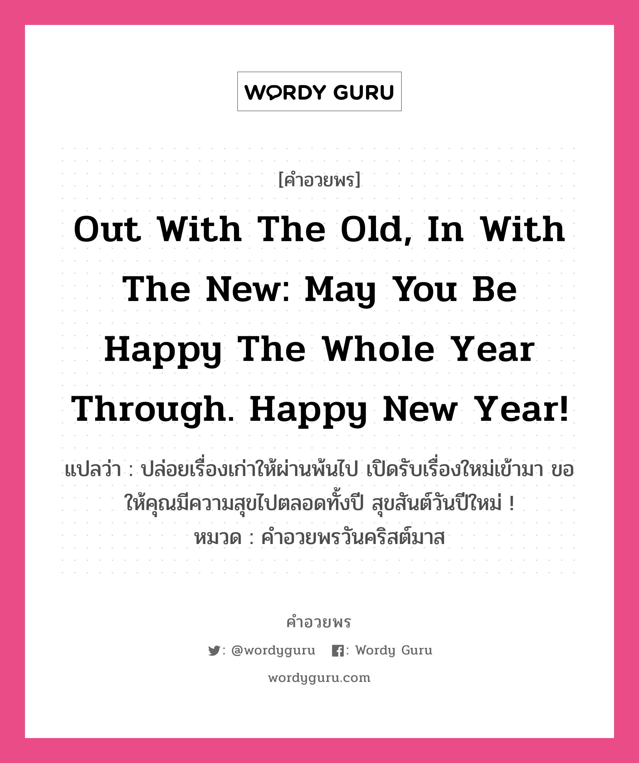 คำอวยพร Out with the old, in with the new: may you be happy the whole year through. Happy New Year! คืออะไร?, แปลว่า ปล่อยเรื่องเก่าให้ผ่านพ้นไป เปิดรับเรื่องใหม่เข้ามา ขอให้คุณมีความสุขไปตลอดทั้งปี สุขสันต์วันปีใหม่ ! หมวด คำอวยพรวันคริสต์มาส หมวด คำอวยพรวันคริสต์มาส