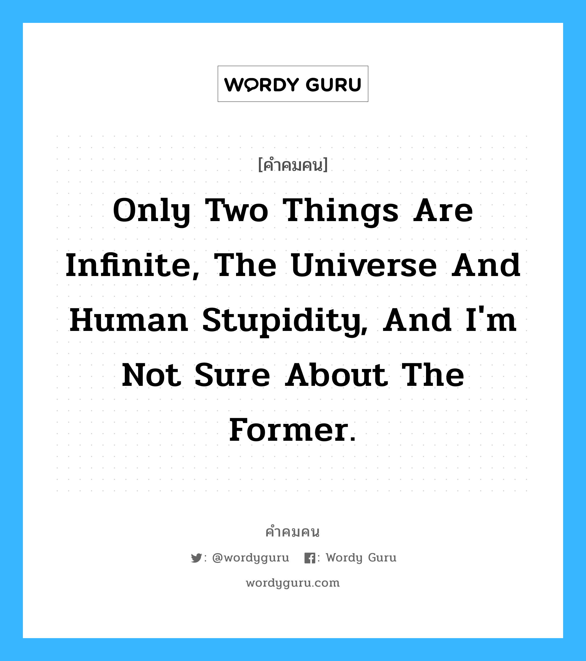 Only two things are infinite, the universe and human stupidity, and I&#39;m not sure about the former., คำคมคน Only two things are infinite, the universe and human stupidity, and I&#39;m not sure about the former. มีเพียงสองสิ่งเท่านั้นที่หาที่สิ้นสุดไม่ได้ สิ่งหนึ่งคือจักรวาล และอีกสิ่งคือความโง่เขลาของมนุษย์ ทว่าฉันไม่แน่ใจว่าจักรวาลจะเป็นเช่นนั้น Albert Einstein หมวด Albert Einstein