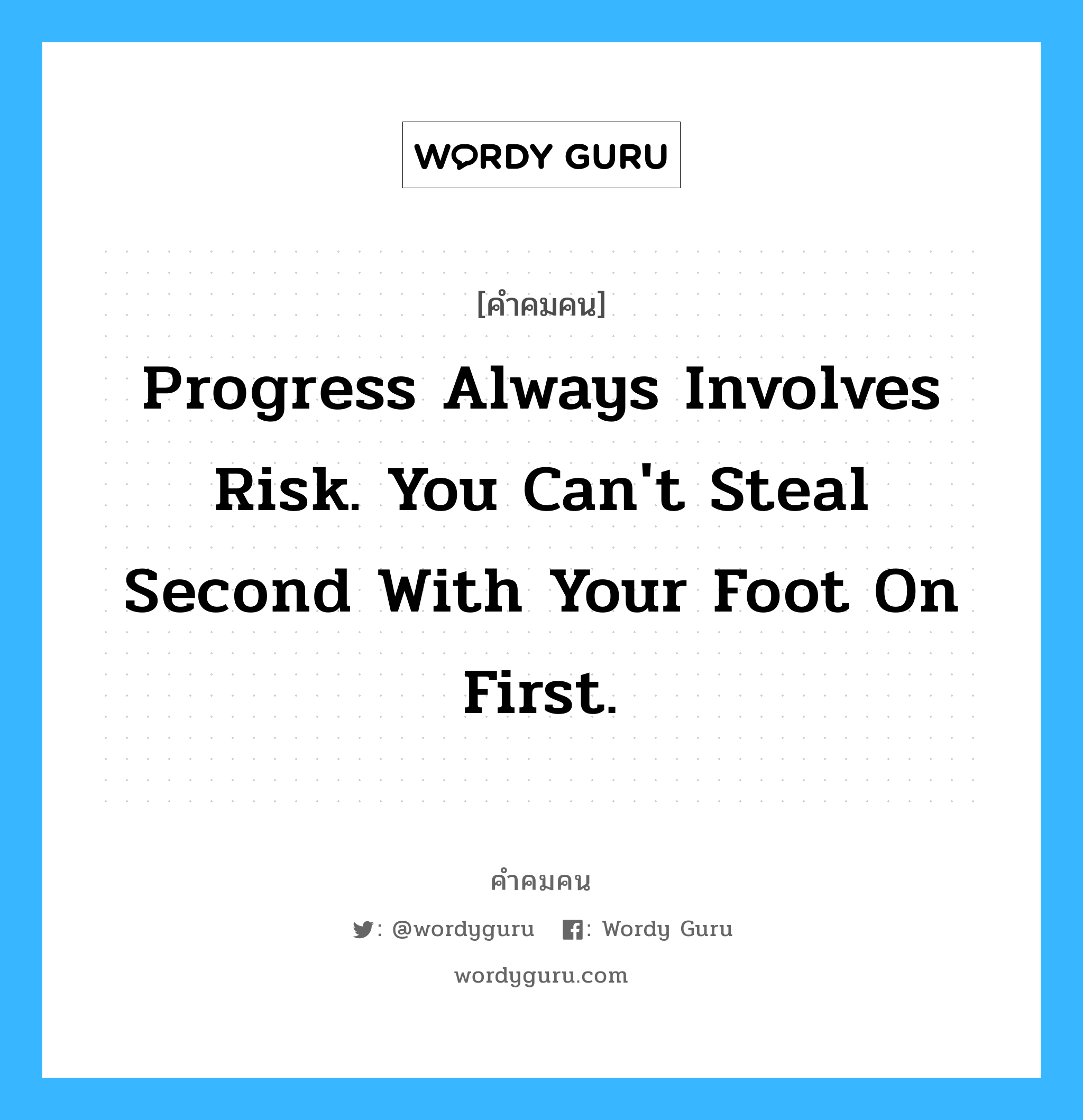 Progress always involves risk. You can&#39;t steal second with your foot on first., คำคมคน Progress always involves risk. You can&#39;t steal second with your foot on first. พัฒนาการจะมีเรื่องของความเสี่ยงมาเกี่ยวข้องด้วยเสมอ คุณจะไม่สามารถขโมยเบสสอง ได้เลย ถ้าเท้ายังแตะเบส 1 อยู่ Fredrick Wilcox หมวด Fredrick Wilcox