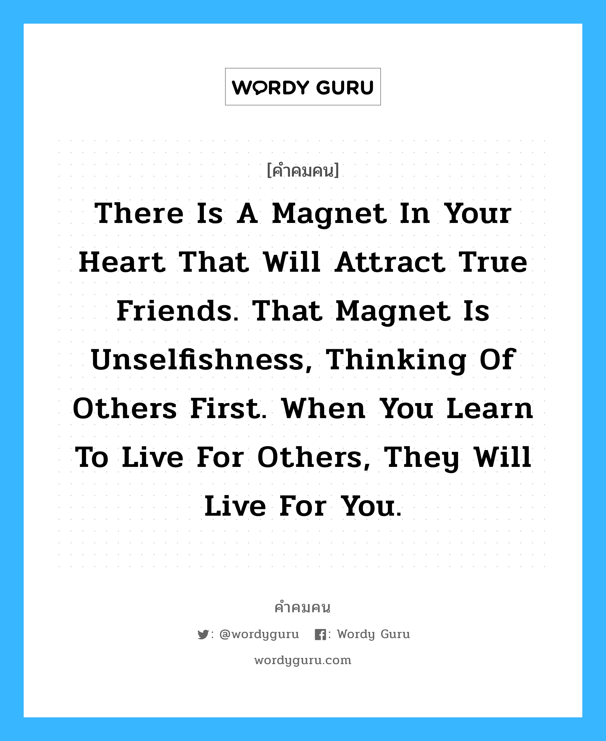 There is a magnet in your heart that will attract true friends. That magnet is unselfishness, thinking of others first. When you learn to live for others, they will live for you., คำคมคน There is a magnet in your heart that will attract true friends. That magnet is unselfishness, thinking of others first. When you learn to live for others, they will live for you. มีแม่เหล็กอยู่ในหัวใจของคุณ ซึ่งจะดึงดูดมิตรแท้ แม่เหล็กชนิดนี้คือ ความไม่เห็นแก่ตัว และการคิดถึงคนอื่นก่อน เมื่อคุณเรียนรู้ที่จะอยู่เพื่อคนอื่น พวกเขาก็จะอยู่เพื่อคุณ Paramahansa Yogananda หมวด Paramahansa Yogananda