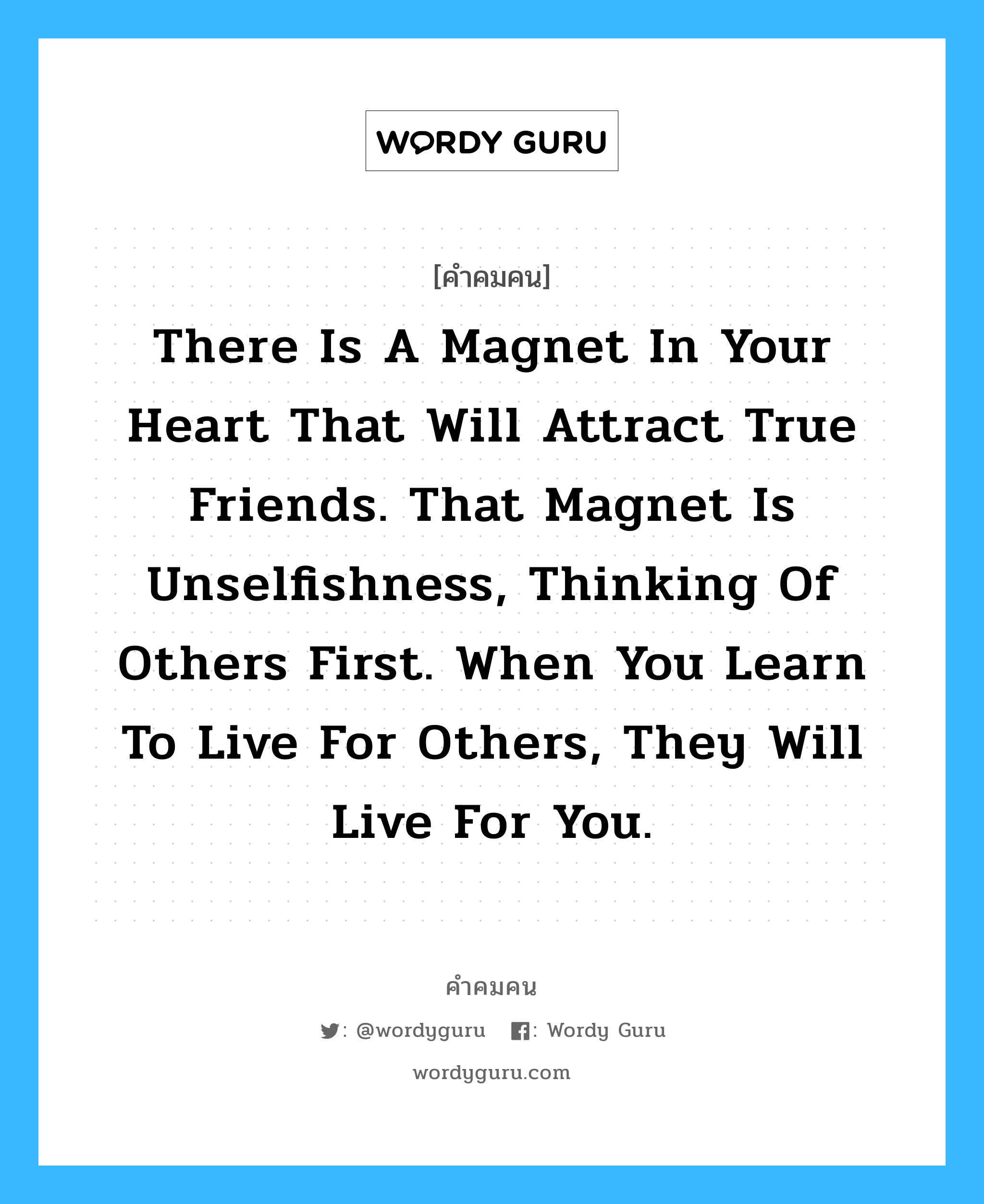 There is a magnet in your heart that will attract true friends. That magnet is unselfishness, thinking of others first. When you learn to live for others, they will live for you. อยู่ในกลุ่มประเภท paramahansa yogananda, คำคมคน There is a magnet in your heart that will attract true friends. That magnet is unselfishness, thinking of others first. When you learn to live for others, they will live for you. มีแม่เหล็กอยู่ในหัวใจของคุณ ซึ่งจะดึงดูดมิตรแท้ แม่เหล็กชนิดนี้คือ ความไม่เห็นแก่ตัว และการคิดถึงคนอื่นก่อน เมื่อคุณเรียนรู้ที่จะอยู่เพื่อคนอื่น พวกเขาก็จะอยู่เพื่อคุณ Paramahansa Yogananda หมวด Paramahansa Yogananda