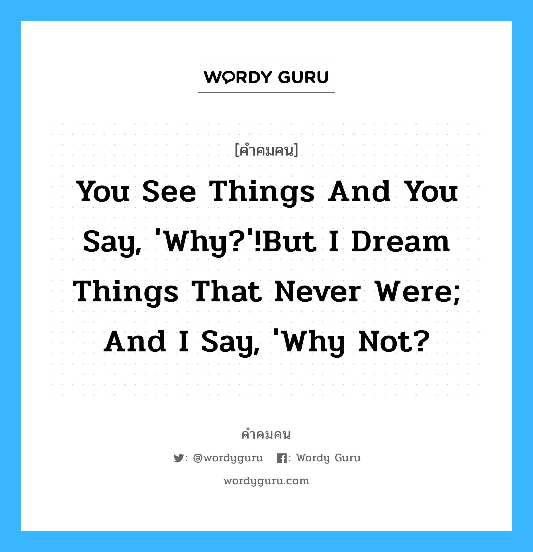 You see things and you say, &#39;Why?&#39;!But I dream things that never were; and I say, &#39;Why not?, คำคมคน You see things and you say, &#39;Why?&#39;!But I dream things that never were; and I say, &#39;Why not? คุณเห็นบางสิ่งบางอย่าง คุณจะพูดว่าทำไม ในขณะที่ฉันได้เห็นความฝันของฉันซึ่งไม่เคยเป็นไปได้ ฉันพูดว่า ทำไมถึงไม่มีสิ่งนั้นล่ะ George Bernard Shaw หมวด George Bernard Shaw