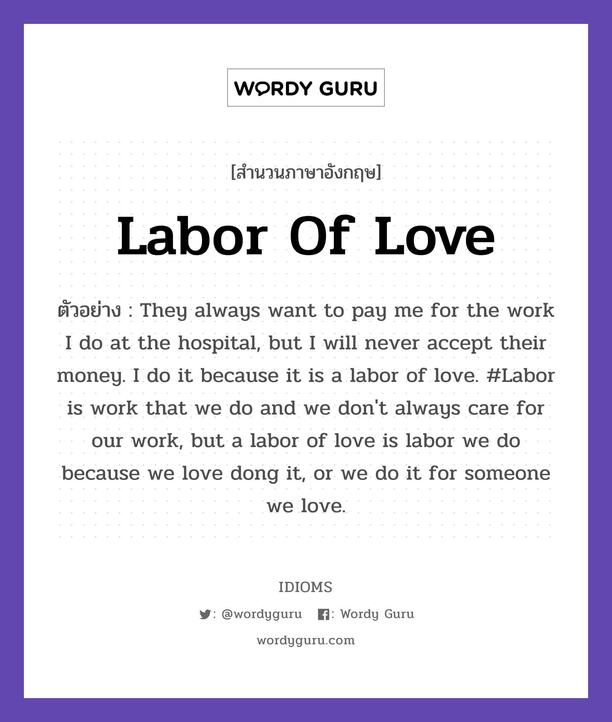 Labor Of Love แปลว่า?, สำนวนภาษาอังกฤษ Labor Of Love ตัวอย่าง They always want to pay me for the work I do at the hospital, but I will never accept their money. I do it because it is a labor of love. #Labor is work that we do and we don&#39;t always care for our work, but a labor of love is labor we do because we love dong it, or we do it for someone we love.