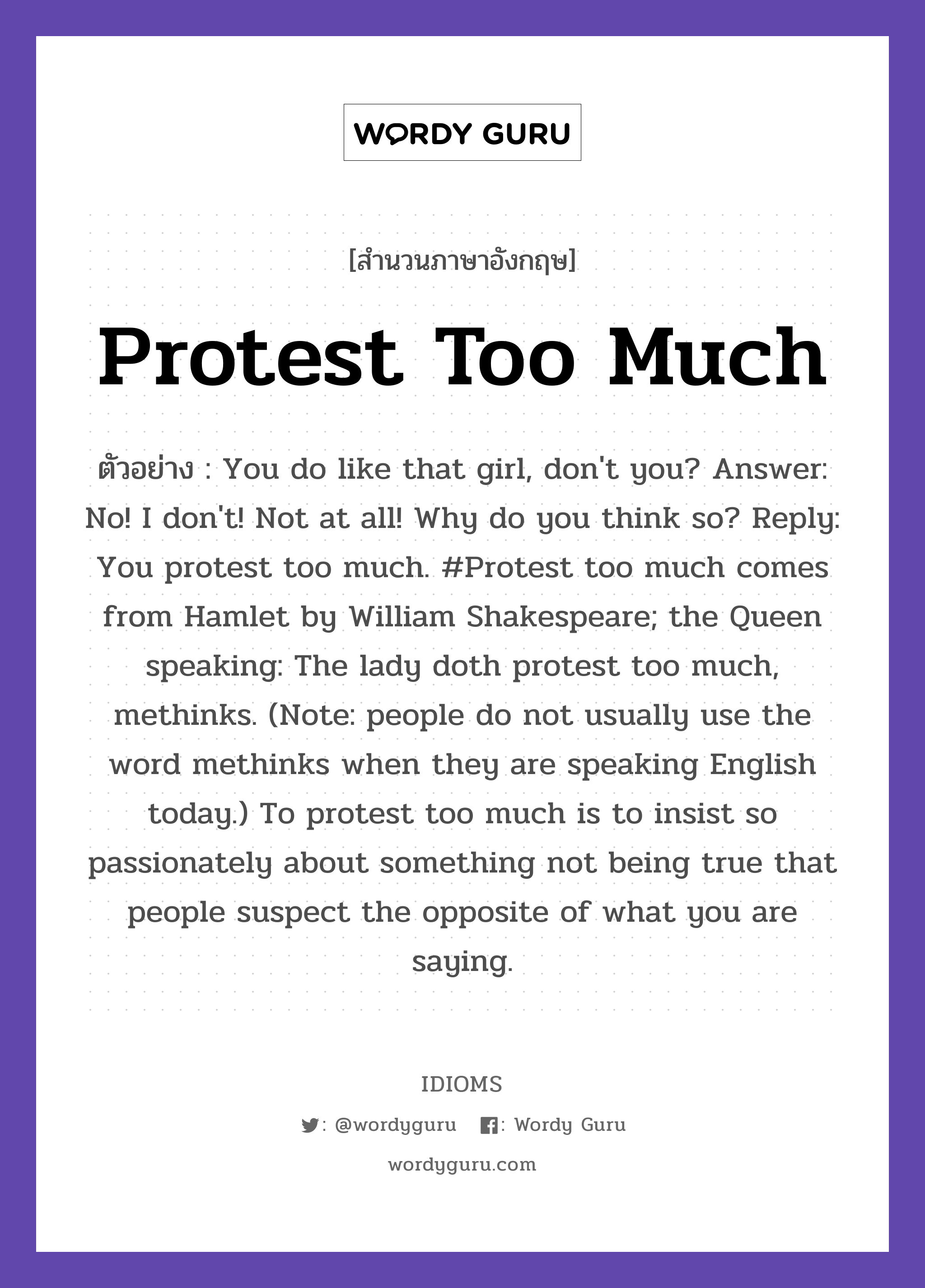 Protest Too Much แปลว่า?, สำนวนภาษาอังกฤษ Protest Too Much ตัวอย่าง You do like that girl, don&#39;t you? Answer: No! I don&#39;t! Not at all! Why do you think so? Reply: You protest too much. #Protest too much comes from Hamlet by William Shakespeare; the Queen speaking: The lady doth protest too much, methinks. (Note: people do not usually use the word methinks when they are speaking English today.) To protest too much is to insist so passionately about something not being true that people suspect the opposite of what you are saying.