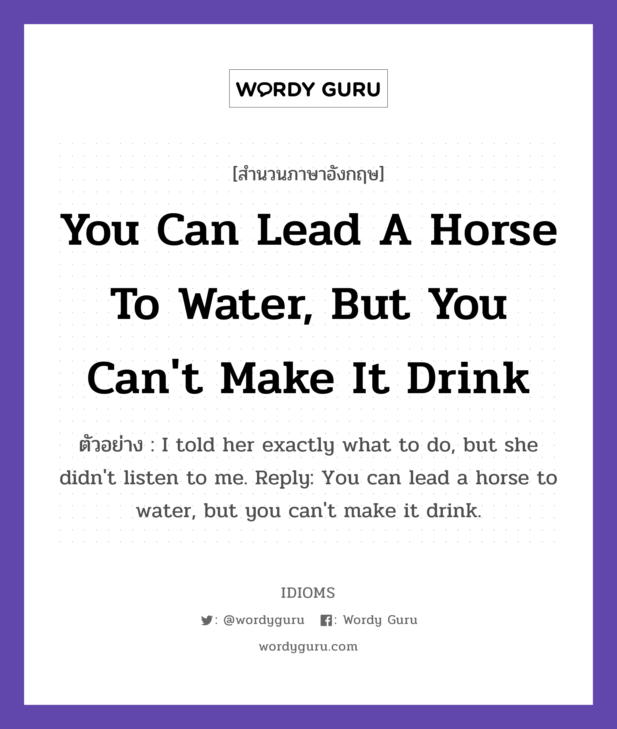 You Can Lead A Horse To Water, But You Can&#39;t Make It Drink แปลว่า?, สำนวนภาษาอังกฤษ You Can Lead A Horse To Water, But You Can&#39;t Make It Drink ตัวอย่าง I told her exactly what to do, but she didn&#39;t listen to me. Reply: You can lead a horse to water, but you can&#39;t make it drink.