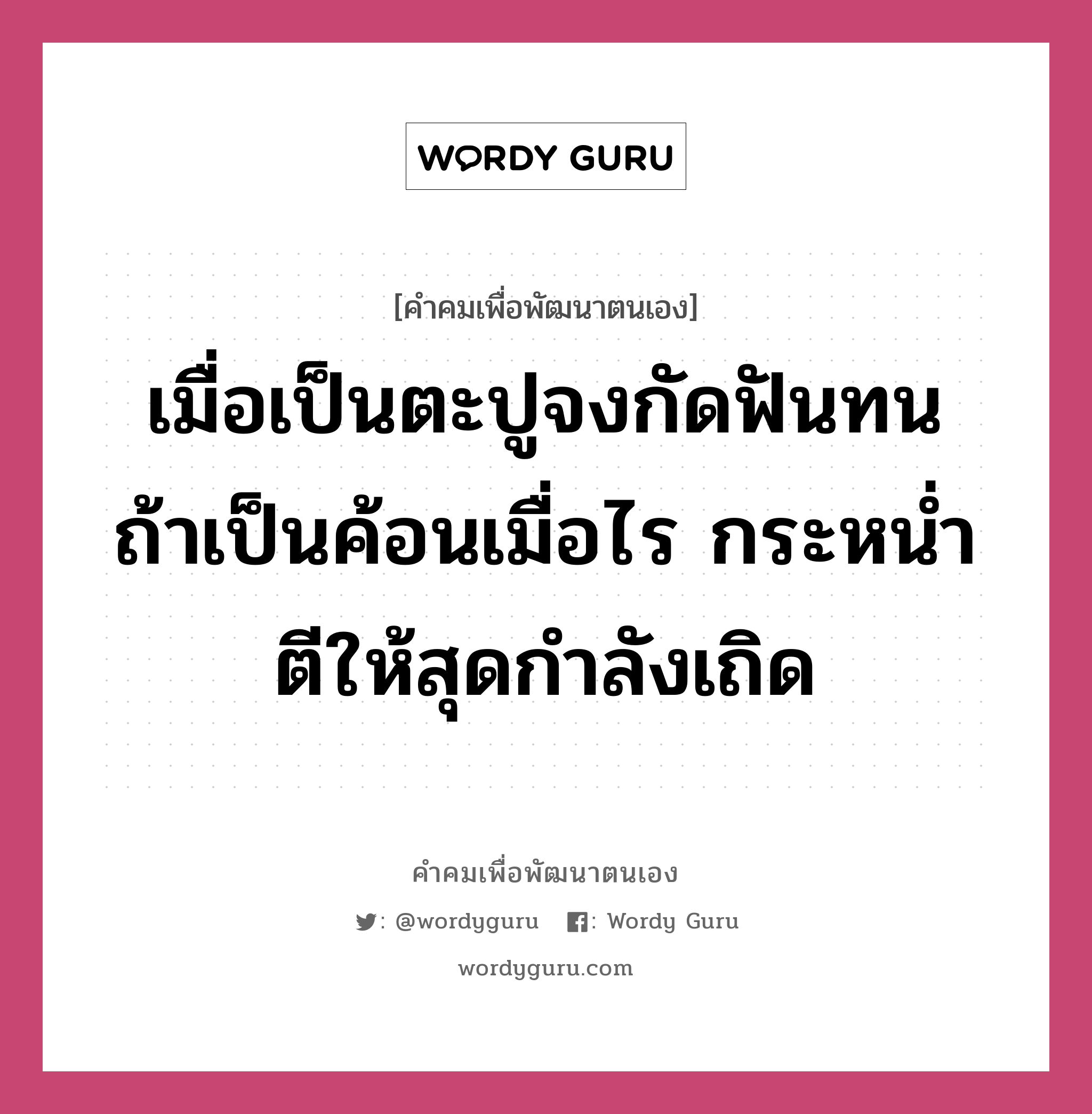 เมื่อเป็นตะปูจงกัดฟันทน ถ้าเป็นค้อนเมื่อไร กระหน่ำตีให้สุดกำลังเถิด, คำคมเพื่อพัฒนาตนเอง เมื่อเป็นตะปูจงกัดฟันทน ถ้าเป็นค้อนเมื่อไร กระหน่ำตีให้สุดกำลังเถิด