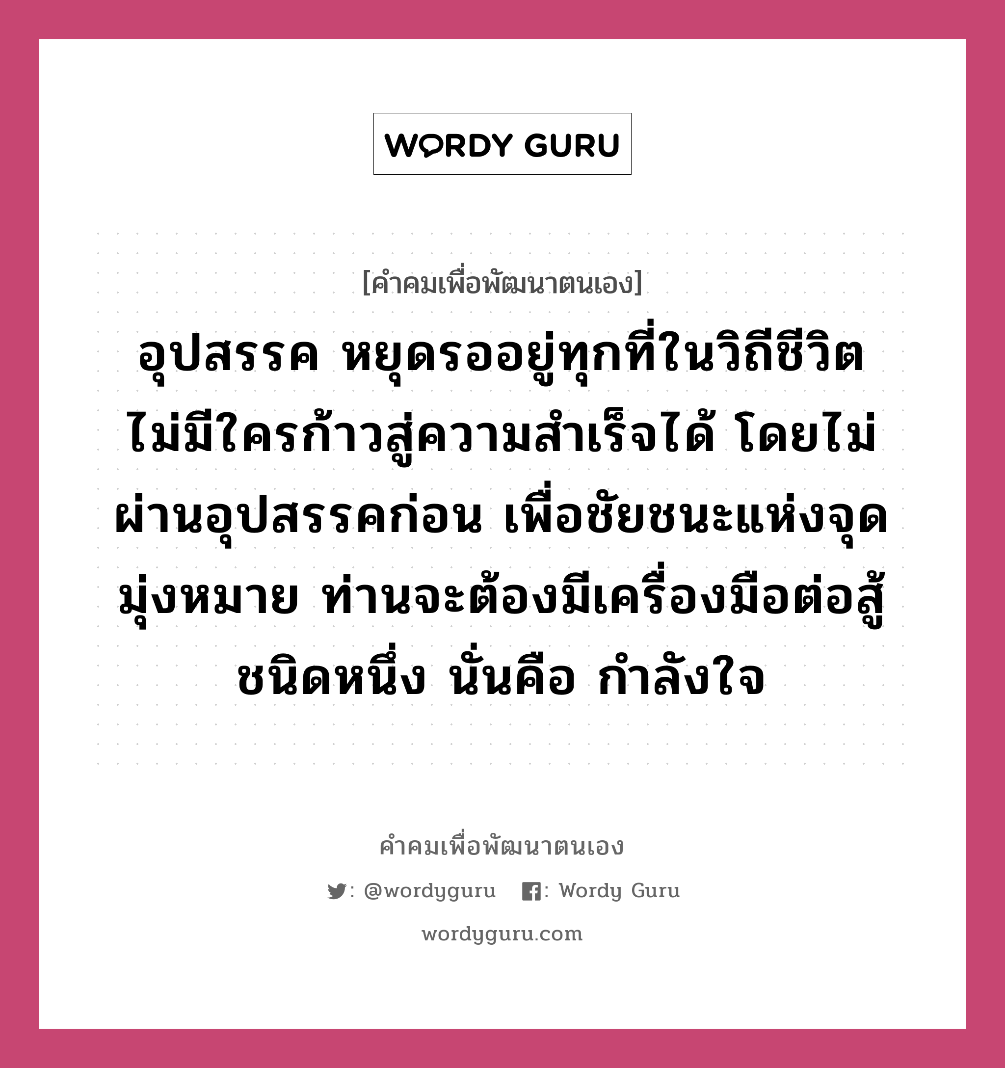 อุปสรรค หยุดรออยู่ทุกที่ในวิถีชีวิต ไม่มีใครก้าวสู่ความสำเร็จได้ โดยไม่ผ่านอุปสรรคก่อน เพื่อชัยชนะแห่งจุดมุ่งหมาย ท่านจะต้องมีเครื่องมือต่อสู้ชนิดหนึ่ง นั่นคือ กำลังใจ, คำคมเพื่อพัฒนาตนเอง อุปสรรค หยุดรออยู่ทุกที่ในวิถีชีวิต ไม่มีใครก้าวสู่ความสำเร็จได้ โดยไม่ผ่านอุปสรรคก่อน เพื่อชัยชนะแห่งจุดมุ่งหมาย ท่านจะต้องมีเครื่องมือต่อสู้ชนิดหนึ่ง นั่นคือ กำลังใจ