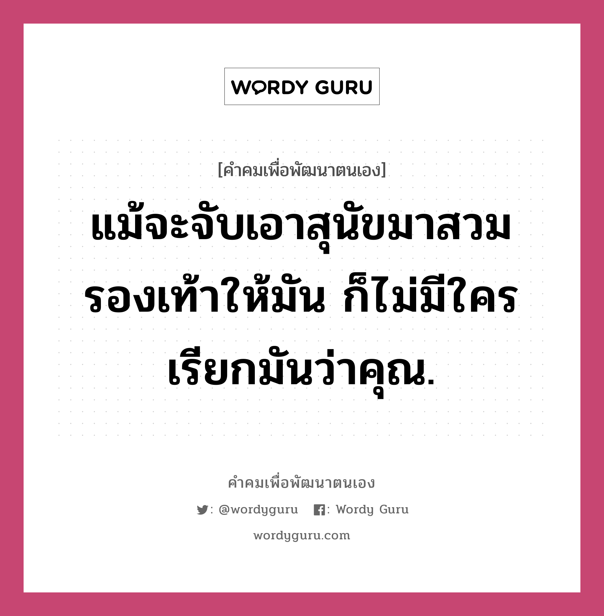 แม้จะจับเอาสุนัขมาสวมรองเท้าให้มัน ก็ไม่มีใครเรียกมันว่าคุณ., คำคมเพื่อพัฒนาตนเอง แม้จะจับเอาสุนัขมาสวมรองเท้าให้มัน ก็ไม่มีใครเรียกมันว่าคุณ.