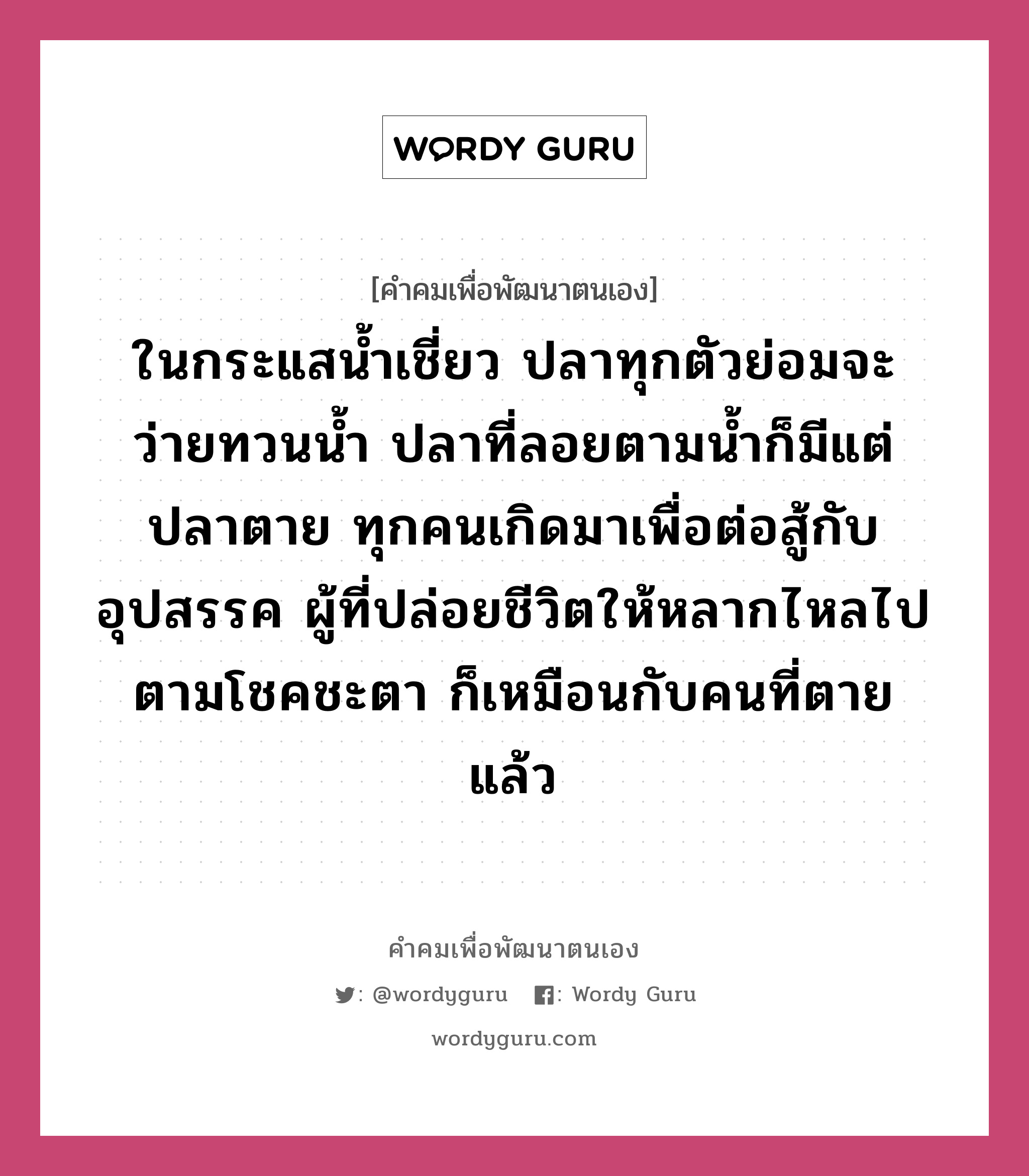 ในกระแสน้ำเชี่ยว ปลาทุกตัวย่อมจะว่ายทวนน้ำ ปลาที่ลอยตามน้ำก็มีแต่ปลาตาย ทุกคนเกิดมาเพื่อต่อสู้กับอุปสรรค ผู้ที่ปล่อยชีวิตให้หลากไหลไปตามโชคชะตา ก็เหมือนกับคนที่ตายแล้ว, คำคมเพื่อพัฒนาตนเอง ในกระแสน้ำเชี่ยว ปลาทุกตัวย่อมจะว่ายทวนน้ำ ปลาที่ลอยตามน้ำก็มีแต่ปลาตาย ทุกคนเกิดมาเพื่อต่อสู้กับอุปสรรค ผู้ที่ปล่อยชีวิตให้หลากไหลไปตามโชคชะตา ก็เหมือนกับคนที่ตายแล้ว