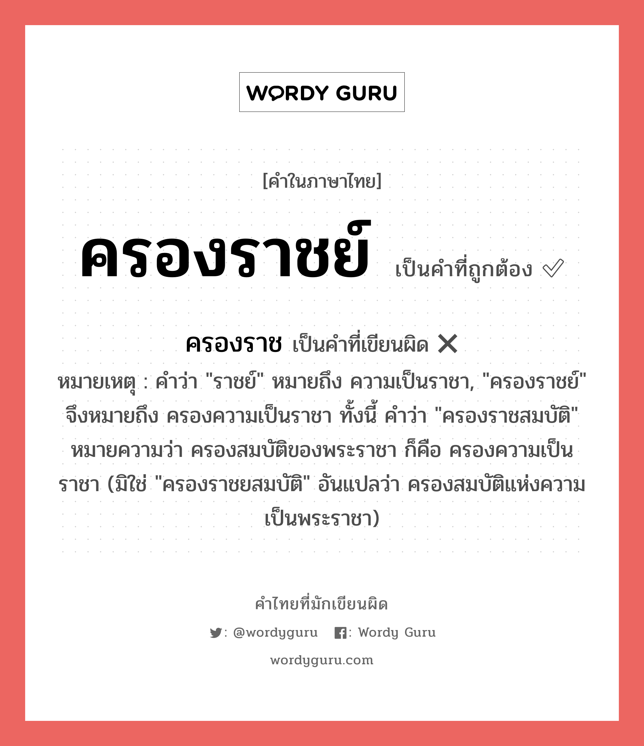 ครองราชย์ หรือ ครองราช คำไหนเขียนถูก?, คำในภาษาไทยที่มักเขียนผิด ครองราชย์ คำที่ผิด ❌ ครองราช หมายเหตุ คำว่า &#34;ราชย์&#34; หมายถึง ความเป็นราชา, &#34;ครองราชย์&#34; จึงหมายถึง ครองความเป็นราชา ทั้งนี้ คำว่า &#34;ครองราชสมบัติ&#34; หมายความว่า ครองสมบัติของพระราชา ก็คือ ครองความเป็นราชา (มิใช่ &#34;ครองราชยสมบัติ&#34; อันแปลว่า ครองสมบัติแห่งความเป็นพระราชา)