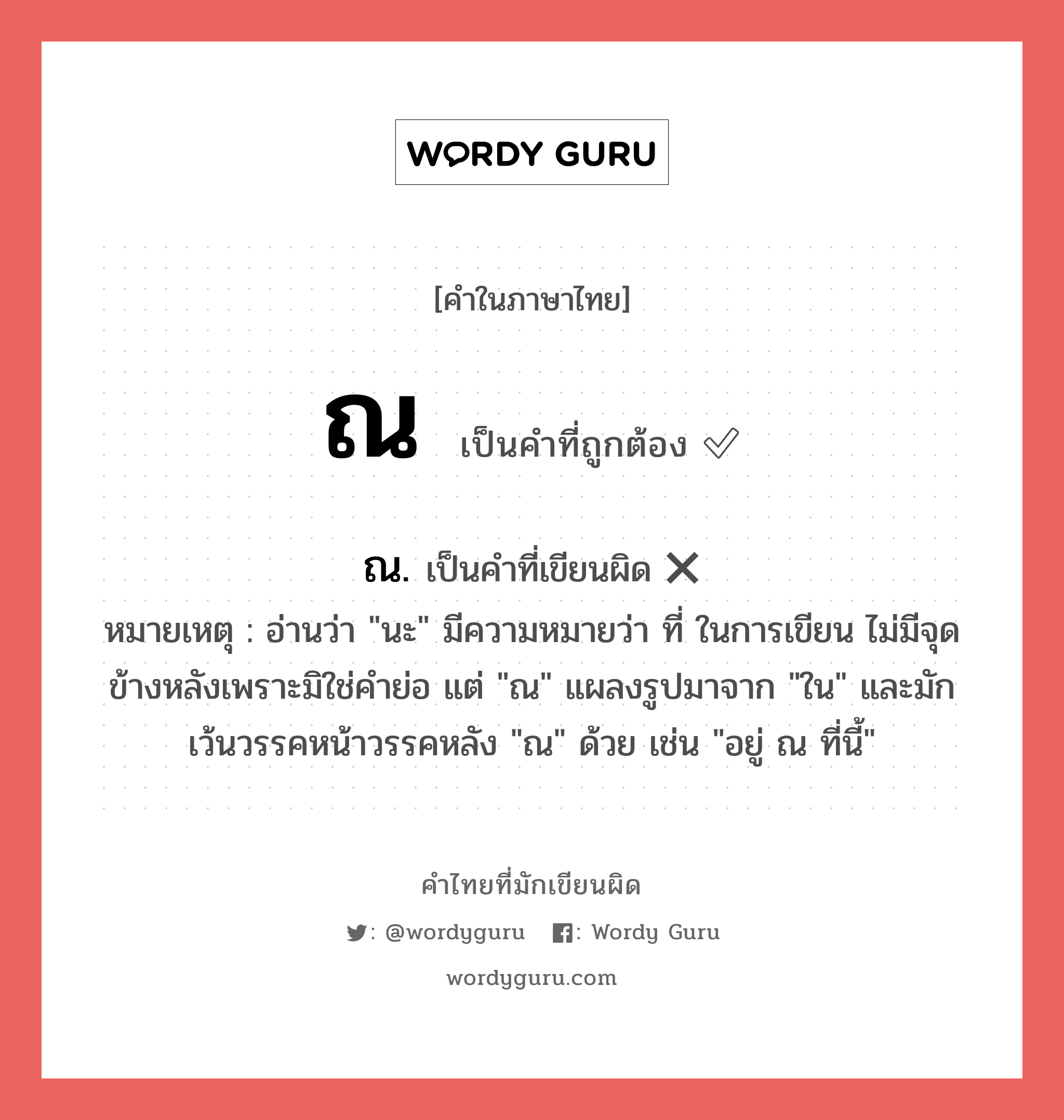 ณ หรือ ณ. คำไหนเขียนถูก?, คำในภาษาไทยที่มักเขียนผิด ณ คำที่ผิด ❌ ณ. หมายเหตุ อ่านว่า &#34;นะ&#34; มีความหมายว่า ที่ ในการเขียน ไม่มีจุดข้างหลังเพราะมิใช่คำย่อ แต่ &#34;ณ&#34; แผลงรูปมาจาก &#34;ใน&#34; และมักเว้นวรรคหน้าวรรคหลัง &#34;ณ&#34; ด้วย เช่น &#34;อยู่ ณ ที่นี้&#34;