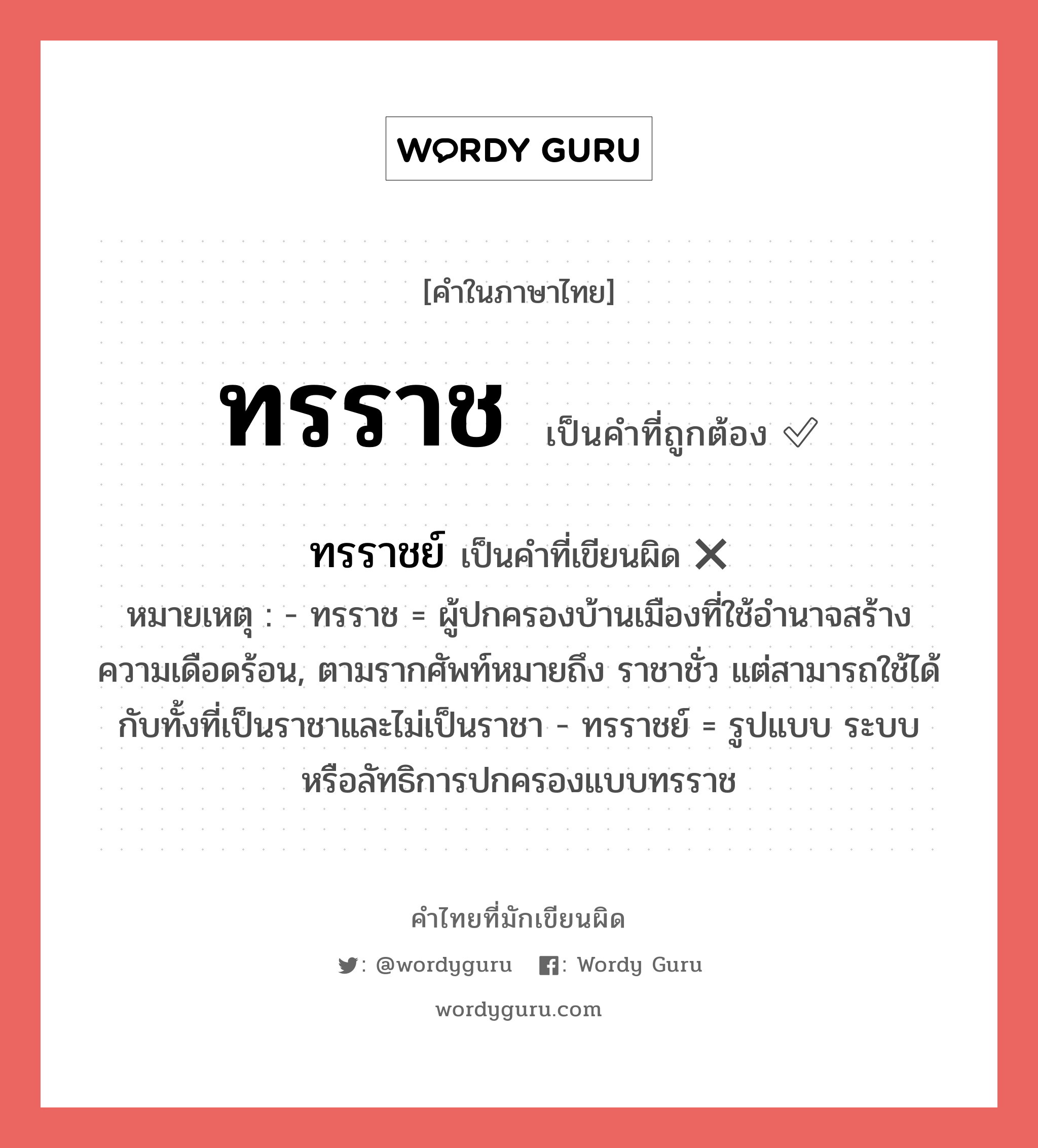 ทรราช หรือ ทรราชย์ คำไหนเขียนถูก?, คำในภาษาไทยที่มักเขียนผิด ทรราช คำที่ผิด ❌ ทรราชย์ หมายเหตุ - ทรราช = ผู้ปกครองบ้านเมืองที่ใช้อำนาจสร้างความเดือดร้อน, ตามรากศัพท์หมายถึง ราชาชั่ว แต่สามารถใช้ได้กับทั้งที่เป็นราชาและไม่เป็นราชา - ทรราชย์ = รูปแบบ ระบบ หรือลัทธิการปกครองแบบทรราช