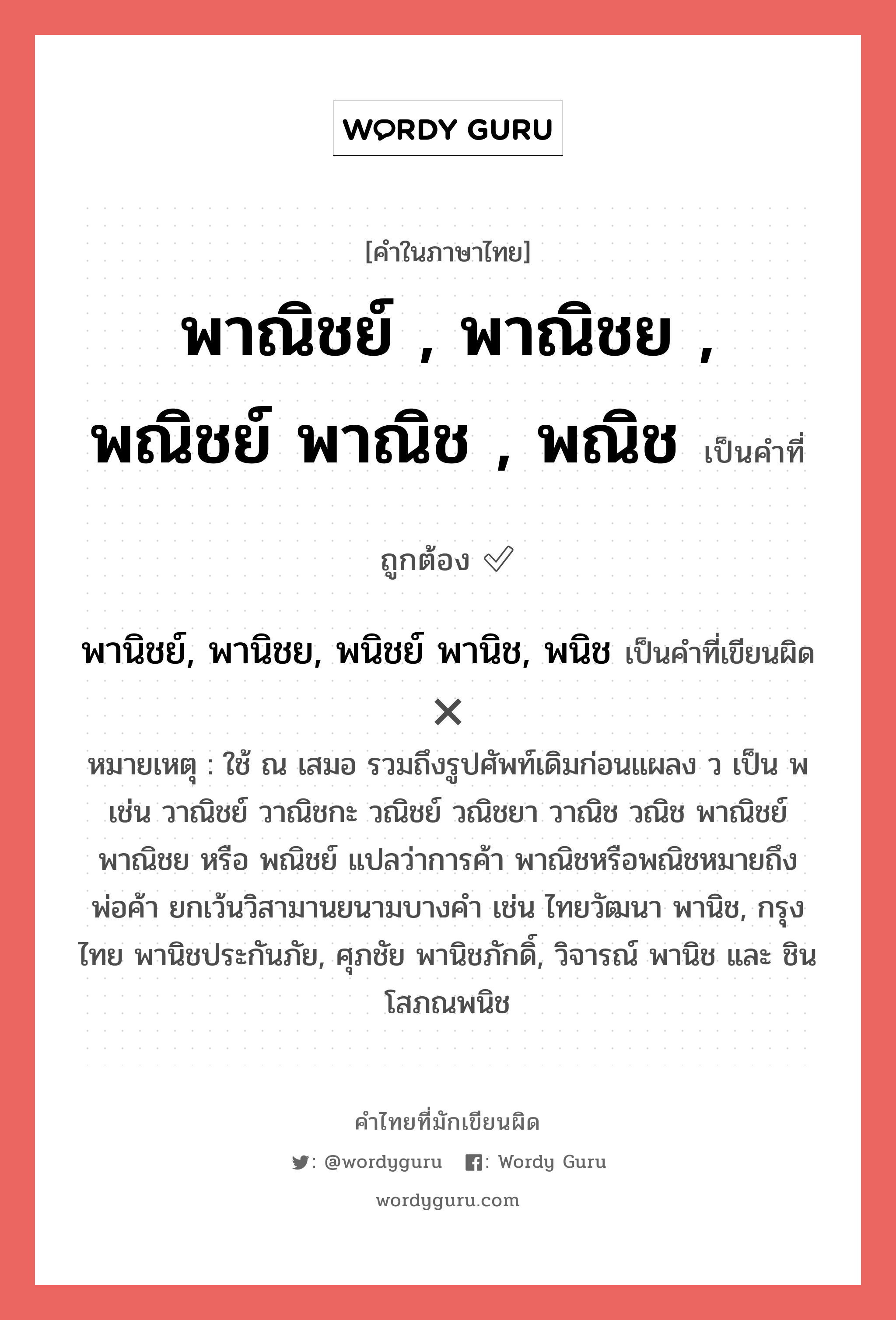 พาณิชย์ , พาณิชย , พณิชย์ พาณิช , พณิช หรือ พานิชย์, พานิชย, พนิชย์ พานิช, พนิช คำไหนเขียนถูก?, คำในภาษาไทยที่มักเขียนผิด พาณิชย์ , พาณิชย , พณิชย์ พาณิช , พณิช คำที่ผิด ❌ พานิชย์, พานิชย, พนิชย์ พานิช, พนิช หมายเหตุ ใช้ ณ เสมอ รวมถึงรูปศัพท์เดิมก่อนแผลง ว เป็น พ เช่น วาณิชย์ วาณิชกะ วณิชย์ วณิชยา วาณิช วณิช พาณิชย์ พาณิชย หรือ พณิชย์ แปลว่าการค้า พาณิชหรือพณิชหมายถึงพ่อค้า ยกเว้นวิสามานยนามบางคำ เช่น ไทยวัฒนา พานิช, กรุงไทย พานิชประกันภัย, ศุภชัย พานิชภักดิ์, วิจารณ์ พานิช และ ชิน โสภณพนิช