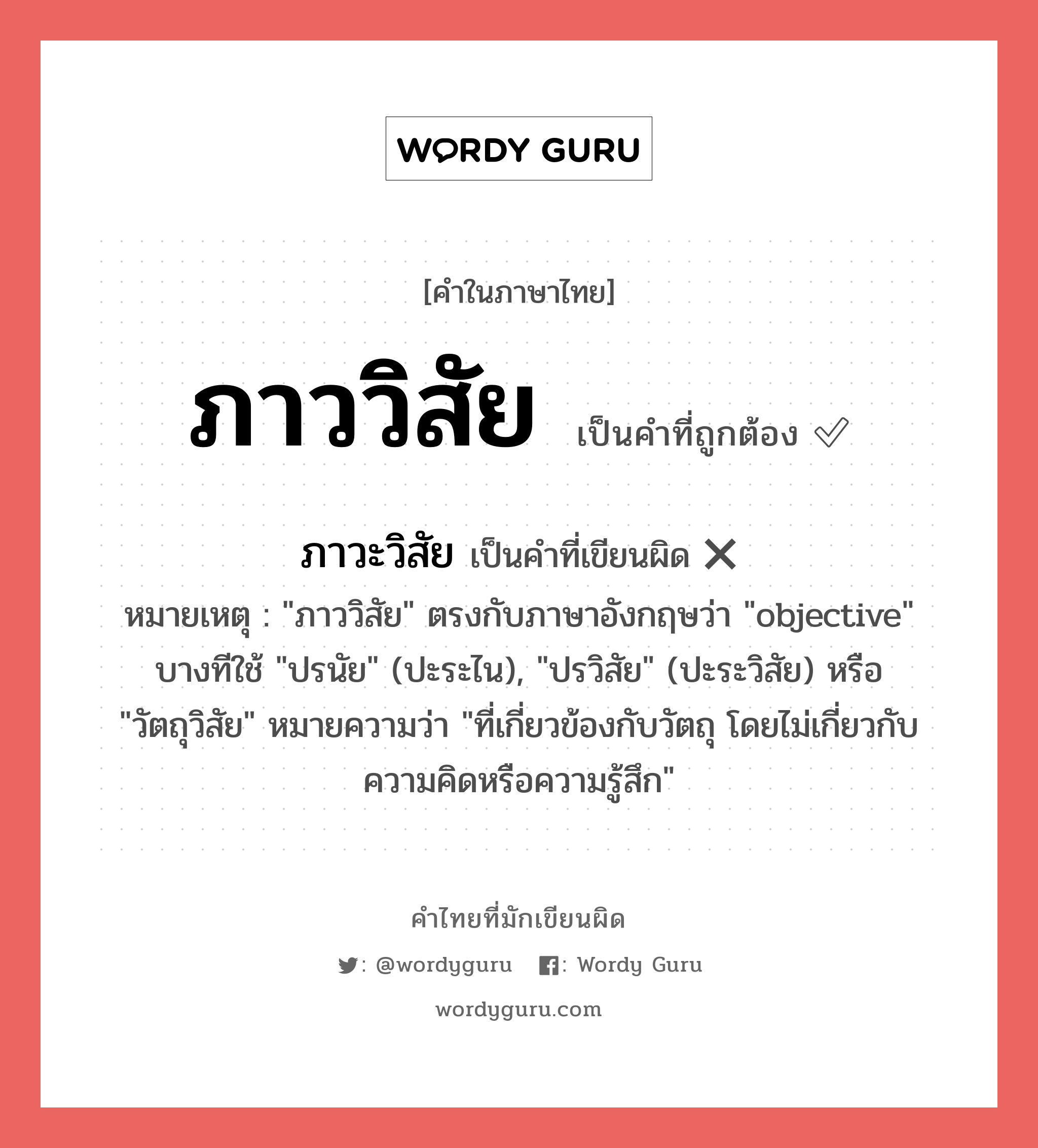 ภาววิสัย หรือ ภาวะวิสัย คำไหนเขียนถูก?, คำในภาษาไทยที่มักเขียนผิด ภาววิสัย คำที่ผิด ❌ ภาวะวิสัย หมายเหตุ &#34;ภาววิสัย&#34; ตรงกับภาษาอังกฤษว่า &#34;objective&#34; บางทีใช้ &#34;ปรนัย&#34; (ปะระไน), &#34;ปรวิสัย&#34; (ปะระวิสัย) หรือ &#34;วัตถุวิสัย&#34; หมายความว่า &#34;ที่เกี่ยวข้องกับวัตถุ โดยไม่เกี่ยวกับความคิดหรือความรู้สึก&#34;