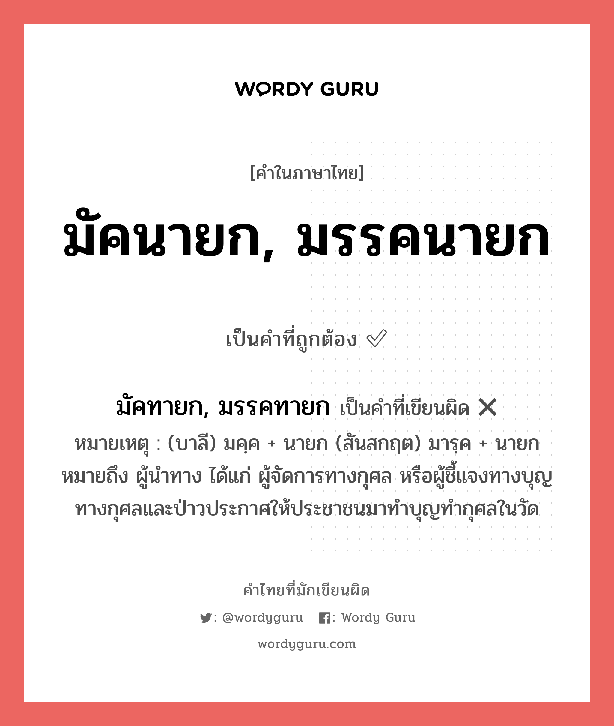 มัคนายก, มรรคนายก หรือ มัคทายก, มรรคทายก คำไหนเขียนถูก?, คำในภาษาไทยที่มักเขียนผิด มัคนายก, มรรคนายก คำที่ผิด ❌ มัคทายก, มรรคทายก หมายเหตุ (บาลี) มคฺค + นายก (สันสกฤต) มารฺค + นายก หมายถึง ผู้นำทาง ได้แก่ ผู้จัดการทางกุศล หรือผู้ชี้แจงทางบุญทางกุศลและป่าวประกาศให้ประชาชนมาทำบุญทำกุศลในวัด