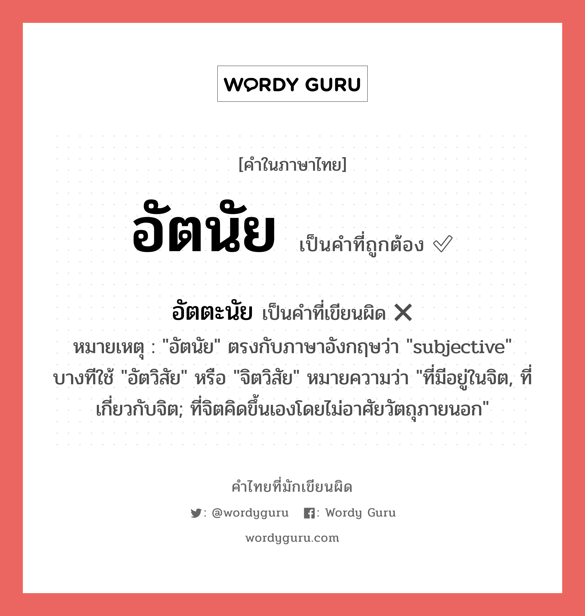 อัตนัย หรือ อัตตะนัย คำไหนเขียนถูก?, คำในภาษาไทยที่มักเขียนผิด อัตนัย คำที่ผิด ❌ อัตตะนัย หมายเหตุ &#34;อัตนัย&#34; ตรงกับภาษาอังกฤษว่า &#34;subjective&#34; บางทีใช้ &#34;อัตวิสัย&#34; หรือ &#34;จิตวิสัย&#34; หมายความว่า &#34;ที่มีอยู่ในจิต, ที่เกี่ยวกับจิต; ที่จิตคิดขึ้นเองโดยไม่อาศัยวัตถุภายนอก&#34;