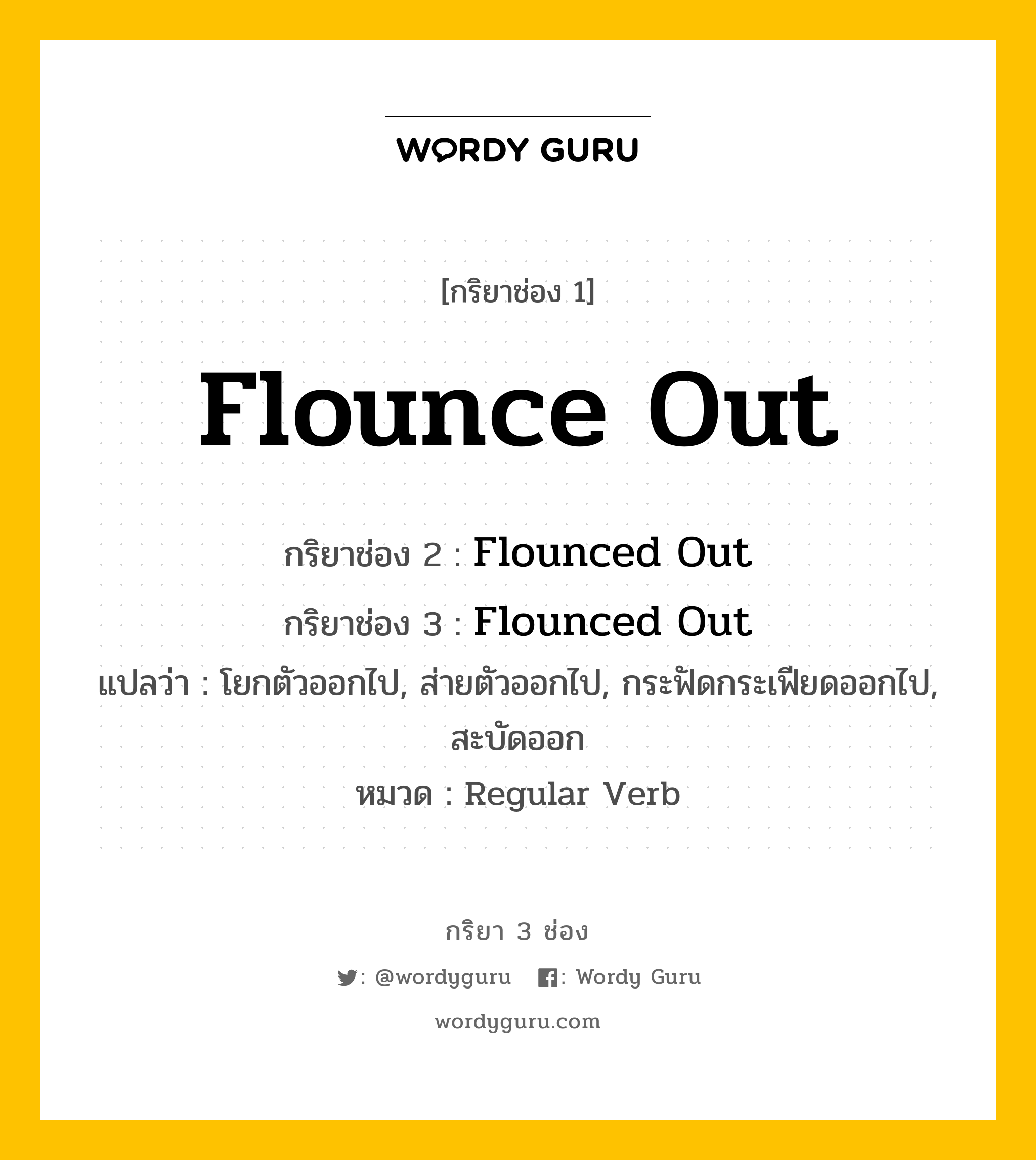 กริยา 3 ช่อง ของ Flounce Out คืออะไร? มาดูคำอ่าน คำแปลกันเลย, กริยาช่อง 1 Flounce Out กริยาช่อง 2 Flounced Out กริยาช่อง 3 Flounced Out แปลว่า โยกตัวออกไป, ส่ายตัวออกไป, กระฟัดกระเฟียดออกไป, สะบัดออก หมวด Regular Verb หมวด Regular Verb