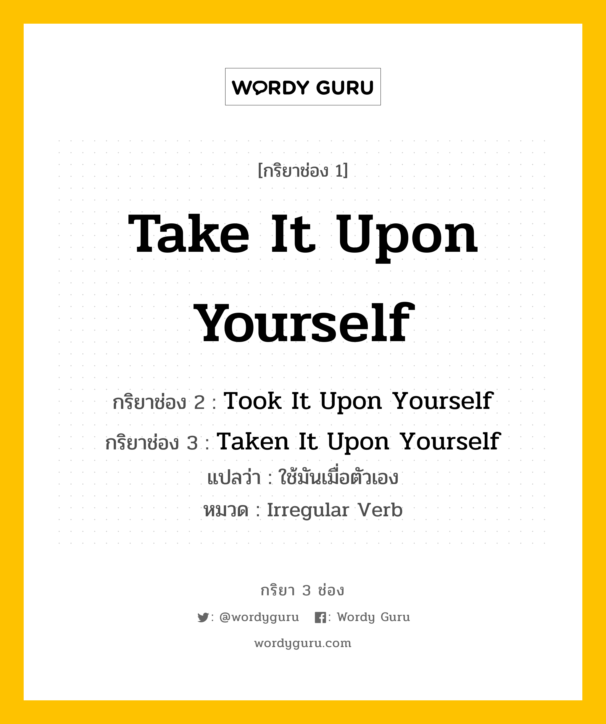 กริยา 3 ช่อง ของ Take It Upon Yourself คืออะไร? มาดูคำอ่าน คำแปลกันเลย, กริยาช่อง 1 Take It Upon Yourself กริยาช่อง 2 Took It Upon Yourself กริยาช่อง 3 Taken It Upon Yourself แปลว่า ใช้มันเมื่อตัวเอง หมวด Irregular Verb หมวด Irregular Verb