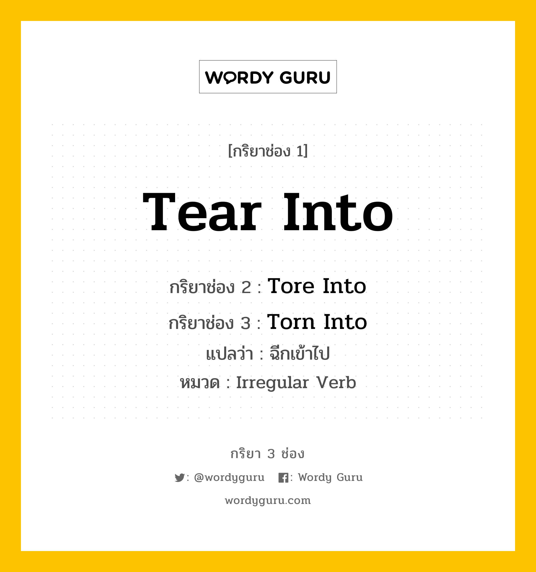 Tear Into มีกริยา 3 ช่องอะไรบ้าง? คำศัพท์ในกลุ่มประเภท irregular verb, กริยาช่อง 1 Tear Into กริยาช่อง 2 Tore Into กริยาช่อง 3 Torn Into แปลว่า ฉีกเข้าไป หมวด Irregular Verb หมวด Irregular Verb