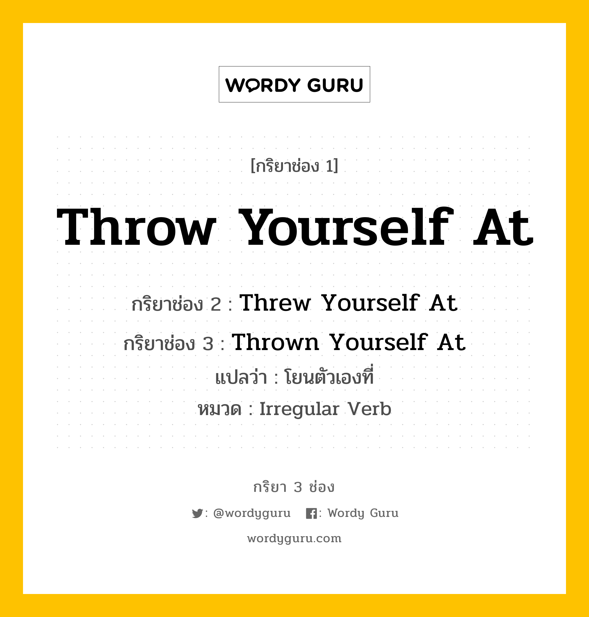 กริยา 3 ช่อง ของ Throw Yourself At คืออะไร? มาดูคำอ่าน คำแปลกันเลย, กริยาช่อง 1 Throw Yourself At กริยาช่อง 2 Threw Yourself At กริยาช่อง 3 Thrown Yourself At แปลว่า โยนตัวเองที่ หมวด Irregular Verb หมวด Irregular Verb