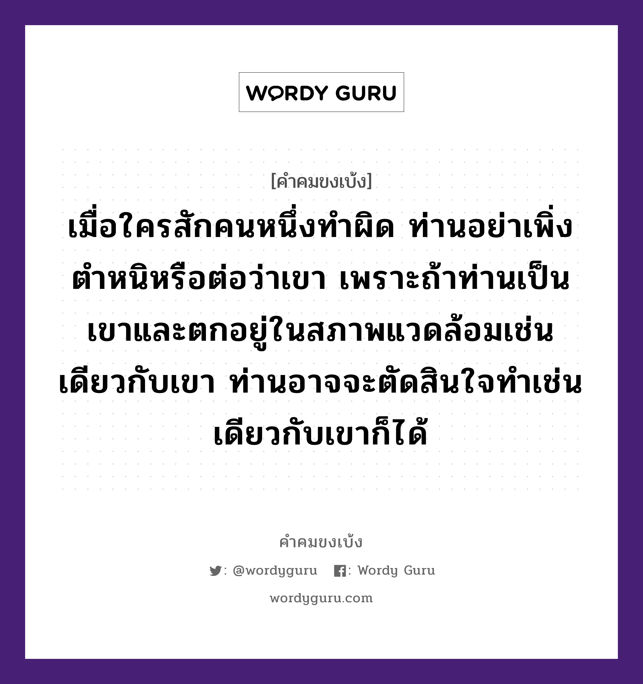 เมื่อใครสักคนหนึ่งทำผิด ท่านอย่าเพิ่งตำหนิหรือต่อว่าเขา เพราะถ้าท่านเป็นเขาและตกอยู่ในสภาพแวดล้อมเช่นเดียวกับเขา ท่านอาจจะตัดสินใจทำเช่นเดียวกับเขาก็ได้, คำคมขงเบ้ง เมื่อใครสักคนหนึ่งทำผิด ท่านอย่าเพิ่งตำหนิหรือต่อว่าเขา เพราะถ้าท่านเป็นเขาและตกอยู่ในสภาพแวดล้อมเช่นเดียวกับเขา ท่านอาจจะตัดสินใจทำเช่นเดียวกับเขาก็ได้