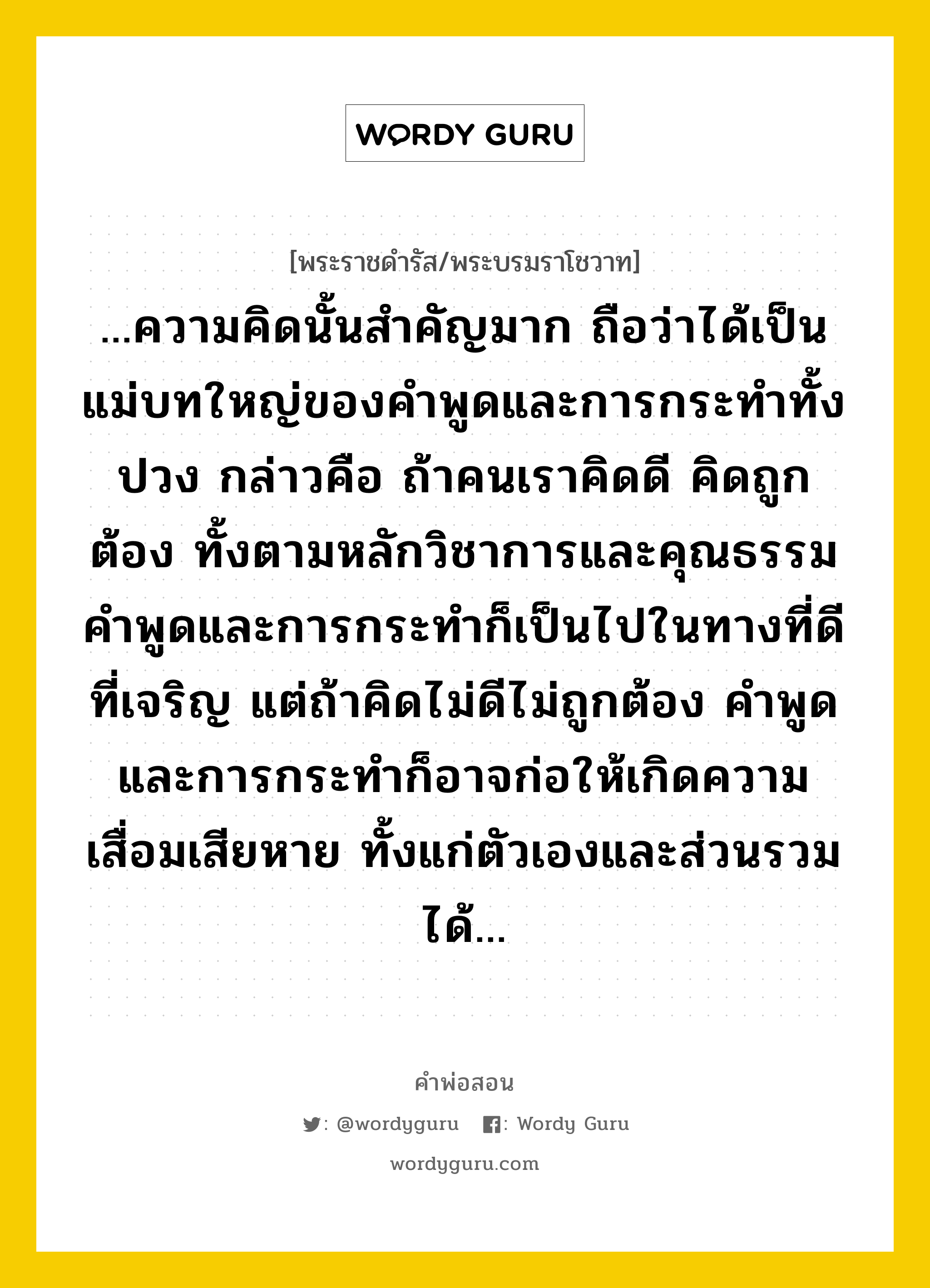 ...ความคิดนั้นสำคัญมาก ถือว่าได้เป็นแม่บทใหญ่ของคำพูดและการกระทำทั้งปวง กล่าวคือ ถ้าคนเราคิดดี คิดถูกต้อง ทั้งตามหลักวิชาการและคุณธรรม คำพูดและการกระทำก็เป็นไปในทางที่ดีที่เจริญ แต่ถ้าคิดไม่ดีไม่ถูกต้อง คำพูดและการกระทำก็อาจก่อให้เกิดความเสื่อมเสียหาย ทั้งแก่ตัวเองและส่วนรวมได้..., คำพ่อสอน ...ความคิดนั้นสำคัญมาก ถือว่าได้เป็นแม่บทใหญ่ของคำพูดและการกระทำทั้งปวง กล่าวคือ ถ้าคนเราคิดดี คิดถูกต้อง ทั้งตามหลักวิชาการและคุณธรรม คำพูดและการกระทำก็เป็นไปในทางที่ดีที่เจริญ แต่ถ้าคิดไม่ดีไม่ถูกต้อง คำพูดและการกระทำก็อาจก่อให้เกิดความเสื่อมเสียหาย ทั้งแก่ตัวเองและส่วนรวมได้... พระราชดำรัส/พระบรมราโชวาท ...ความคิดนั้นสำคัญมาก ถือว่าได้เป็นแม่บทใหญ่ของคำพูดและการกระทำทั้งปวง กล่าวคือ ถ้าคนเราคิดดี คิดถูกต้อง ทั้งตามหลักวิชาการและคุณธรรม คำพูดและการกระทำก็เป็นไปในทางที่ดีที่เจริญ แต่ถ้าคิดไม่ดีไม่ถูกต้อง คำพูดและการกระทำก็อาจก่อให้เกิดความเสื่อมเสียหาย ทั้งแก่ตัวเองและส่วนรวมได้... หมวดหมู่ ความรู้ตน ในวโรกาส พระบรมราโชวาท ในพิธีพระราชทานปริญญาบัตร ของจุฬาลงกรณ์มหาวิทยาลัย ณ หอประชุมจุฬาลงกรณมหาวิทยาลัย ณ วันที่ วันพุธ ที่ ๙ กรกฎาคม ๒๕๔๐ หมวด ความรู้ตน